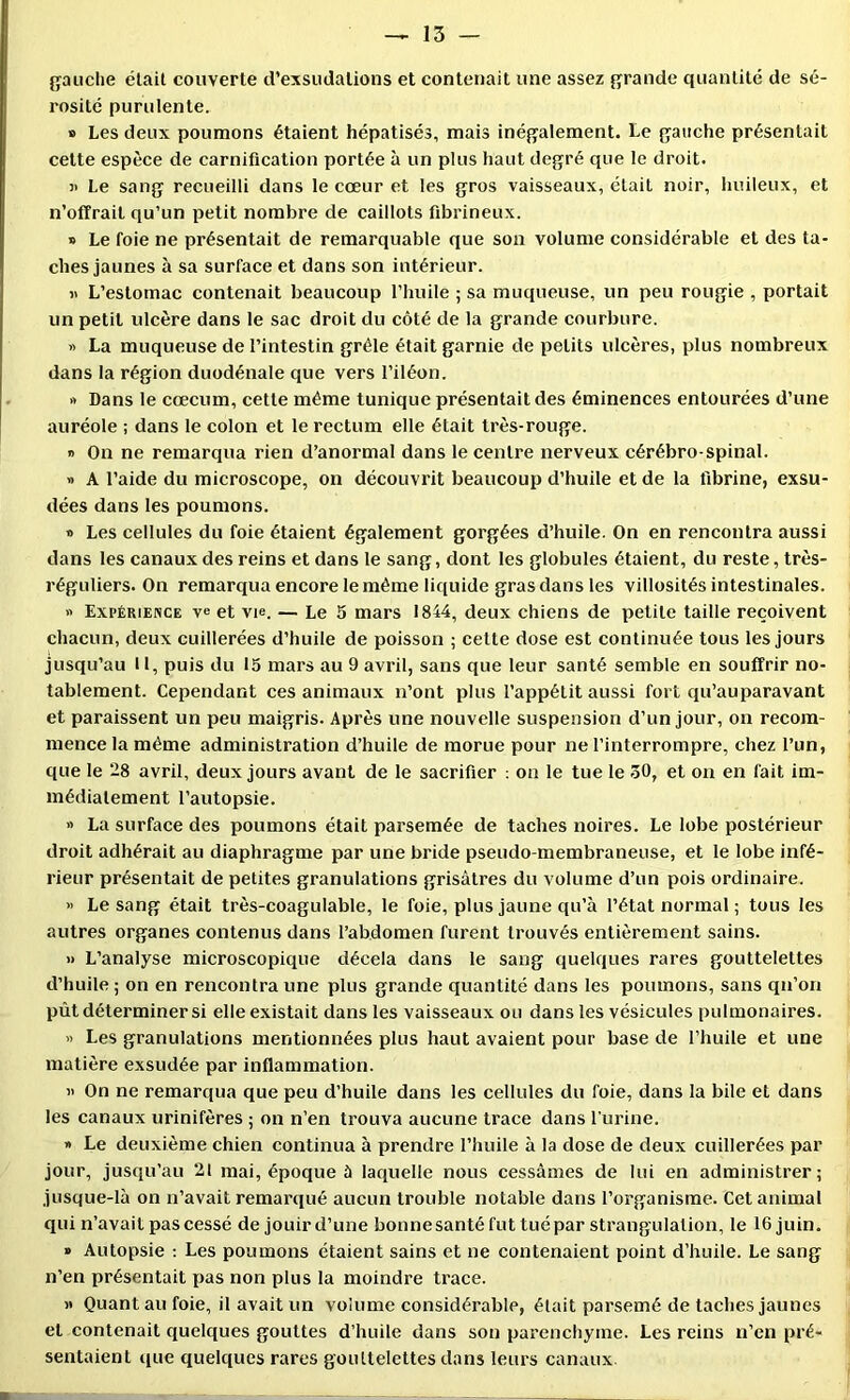 gauche était couverte d’exsudations et contenait une assez grande quantité de sé- rosité purulente. B Les deux poumons étaient hépatisés, mais inégalement. Le gauche présentait cette espèce de carnification portée à un plus haut degré que le droit. )> Le sang recueilli dans le cœur et les gros vaisseaux, était noir, huileux, et n’offrait qu’un petit nombre de caillots fibrineux. s Le foie ne présentait de remarquable que son volume considérable et des ta- ches jaunes à sa surface et dans son intérieur. « L’estomac contenait beaucoup l’huile ; sa muqueuse, un peu rougie , portait un petit ulcère dans le sac droit du côté de la grande courbure. « La muqueuse de l’intestin grêle était garnie de petits ulcères, plus nombreux dans la région duodénale que vers l’iléon. » Dans le cæcum, cette même tunique présentait des éminences entourées d’une auréole ; dans le colon et le rectum elle était très-rouge. » On ne remarqua rien d’anormal dans le centre nerveux cérébro-spinal. » A l’aide du microscope, on découvrit beaucoup d’huile et de la fibrine, exsu- dées dans les poumons. » Les cellules du foie étaient également gorgées d’huile. On en rencontra aussi dans les canaux des reins et dans le sang, dont les globules étaient, du reste, très- réguliers. On remarqua encore le même liquide gras dans les villosités intestinales. >' Expérience et vie. — Le 5 mars 1844, deux chiens de petite taille reçoivent chacun, deux cuillerées d’huile de poisson ; cette dose est continuée tous les Jours jusqu’au II, puis du 15 mars au 9 avril, sans que leur santé semble en souffrir no- tablement. Cependant ces animaux n’ont plus l’appétit aussi fort qu’auparavant et paraissent un peu maigris. Après une nouvelle suspension d’un jour, on recom- mence la même administration d’huile de morue pour ne l’interrompre, chez l’un, que le 28 avril, deux jours avant de le sacrifier : on le tue le 30, et on en fait im- médiatement l’autopsie. » La surface des poumons était parsemée de taches noires. Le lobe postérieur droit adhérait au diaphragme par une bride pseudo-membraneuse, et le lobe infé- rieur présentait de petites granulations grisâtres du volume d’un pois ordinaire. >' Le sang était très-coagulable, le foie, plus jaune qu’à l’état normal ; tous les autres organes contenus dans l’abdomen furent trouvés entièrement sains. >1 L’analyse microscopique décela dans le sang quelques rares gouttelettes d’huile ; on en reneontraune plus grande quantité dans les poumons, sans qu’on pût déterminer si elle existait dans les vaisseaux ou dans les vésicules pulmonaires. « Les granulations mentionnées plus haut avaient pour base de l’huile et une matière exsudée par inflammation. i> On ne remarqua que peu d’huile dans les cellules du foie, dans la bile et dans les canaux urinifères ; on n’en trouva aucune trace dans l'urine. » Le deuxième chien continua à prendre l’huile à la dose de deux cuillerées par jour, jusqu’au 21 mai, époque 5 laquelle nous cessâmes de lui en administrer; jusque-là on n’avait remarqué aucun trouble notable dans l’organisme. Cet animal qui n’avait pas cessé de jouir d’une bonnesantéfuttuépar strangulation, le 16 juin, » Autopsie : Les poumons étaient sains et ne contenaient point d’huile. Le sang n’en présentait pas non plus la moindre trace. M Quant au foie, il avait un volume considérable, était parsemé de taches jaunes et contenait quelques gouttes d’huile dans son parenchyme. Les reins n’en pré- sentaient que quelques rares gouttelettes dans leurs canaux.