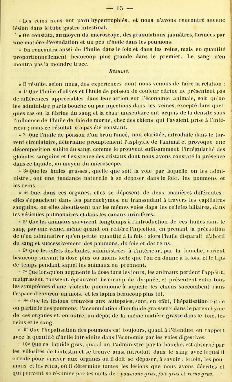 » Lps reins nous ont paru hypertrophiés, et nous n’avons rencontré aucune lésion dans le tube gastro-intestinal. ' ït On constata, au moyen du microscope, des granulations jaunâtres, formées par une matière d’exsudation et un peu d’huile dans les poumons. » On rencontra aussi de l’huile dans le foie et dans les reins, mais en quantité proportionnellement beaucoup plus grande dans le premier. Le sang n’en montra pas la moindre trace. Résumé. )> Il résulte, selon nous, des expériences dont nous venons de faire la relation : ' o> I Que l’huile d’olives et riuiile de poisson de couleur cilrine ne présentent pas ! de différences appréciables dans leur action sur l’économie animale, soit (pi’ou j les administre par la bouche ou par injections dans les veines, excepté dans quel- .jj ques cas ou la fibrine du sang et la chair musculaire ont acquis de la densité sous l’influence de l’huile de foie de morue, chez des chiens qui l’avaient prise à l'inté- rieur ; mais ce résultat n’a pas été constant. « 2“ Que l’huile de poisson d’un brun foncé, non-clarifiée, introduite dans le tor- rent circulatoire, détermine promptement l’asphyxie de l’animal et provoque une décomposition subite du sang, comme le prouvent suffisamment l’irrégularilé des globules sanguins et l’existence des cristaux dont nous avons constaté la présence dans ce liquide, au moyen du microscope. ' « 3o Que les huiles grasses, quelle que soit la voie par laquelle on les admi- nistre, ont une tendance naturelle à se déposer dans le foie, les poumons et les reins. » 4» Que, dans ces organes, elles se déposent de deux manières différentes ; elles s’épanchent dans les parenchymes, en transsudant à travers les capillaires sanguins, ou elles aboutissent par les mêmes voies daps les cellules biliaires, dans les vésicules pulmonaires et dans les canaux urinifères. n 5“ Que les animaux survivent longtemps à riatroduclion de ces huiles dans le sang par une veine, même quand on réitère l’injection, en prenant la précaulioa de n’en administrer qu’en petite quantité à la fois : alors l’huile disparait d’abord du sang et successivement des poumons, du foie et des reins. » 6“ Que les effets des huiles, administrées à l’intérieur, par la bouche, varient beaucoup suivant la dose plus ou moins forte que l’on en donne à la fois, et le laps de temps pendant lequel les animaux en prennent. « /“ Que lorsqu’on augmente la dose tous les jours, les animaux perdent l’appétit, maigrissent, toussent, éprouvent beaucoup de dyspnée, et présentent enfin tous les symptômes d’une violente pneumonie à laquelle les chiens succombent dans l’espace d’environ un mois, et les lapins beaucoup plus tôt. « 8o Que les lésions trouvées aux autopsies, sont, en effet, l’hépatisation totale ou partielle des poumons, l’accumulation d’un fluide graisseux dans le parenchyme de ces organes et, en outre, un dépôt de la même matière grasse dans le loie, les reins et le sang. » 9 Que l'hépatisation des poumons est toujours, quanta l’étendue, en rapport avec la quantité d’huile introduite dans l’économie par les voies digestives. » 10» Que ce liquide gras, quand on l’administre par la bouche, est absorbé par les villosités de l’intestin et se trouve ainsi introduit dans le sang avec lequel il circule pour arriver aux organes où il doit se déposer, à savoir le foie, les pou- nions et les reins, où il détermine toutes les lésions que nous avons décrites et qui peuvent se résumer par les mots de ■. poumons cj) as, foie gras cl reins gras.