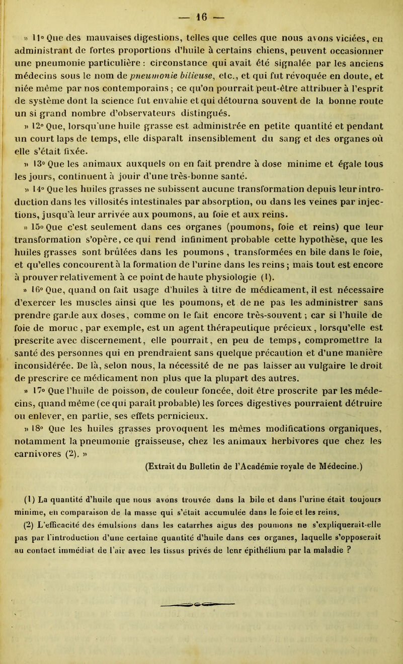 « 11 Que (les mauvaises digesüons, telles que celles que nous avons viciées, en administrant de fortes proportions d’huile à certains chiens, peuvent occasionner une pneumonie particulière ; circonstance qui avait été signalée par les anciens médecins sous le nom de pneumonie bilieuse, elc., et qui fut révoquée en doute, et niée même par nos contemporains ; ce qu’on pourrait peut-être attribuer à l’esprit de système dont la science fut envahie et qui détourna souvent de la bonne route un si grand nombre d’observateurs distingués. 12» Que, lorsqu'une huile grasse est administrée en petite quantité et pendant un court laps de temps, elle disparaît insensiblement du sang et des organes où elle s’était fixée. « 13» Que les animaux auxquels on en fait prendre à dose minime et égale tous les jours, continuent à jouir d’une très-bonne santé. « 14» Que les huiles grasses ne subissent aucune transformation depuis leurintro- duction dans les villosités intestinales par absorption, ou dans les veines par injec- tions, jusqu’à leur arrivée aux poumons, au foie et aux reins. » 15o Que c’est seulement dans ces organes (poumons, foie et reins) que leur transformation s’opère, ce qui rend infiniment probable cette hypothèse, que les huiles grasses sont brûlées dans les poumons , transformées en bile dans le foie, et qu’elles concourent à la formation de l’urine dans les reins ; mais tout est encore à prouver relativement à ce point de haute physiologie (I). >> 16° Que, quand on fait usage d’huiles à titre de médicament, il est nécessaire d’exercer les muscles ainsi que les poumons, et de ne pas les administrer sans prendre garde aux doses, comme on le fait encore très-souvent ; car si l’huile de foie de morue , par exemple, est un agent thérapeutique précieux, lorsqu’elle est prescrite avec discernement, elle pourrait, en peu de temps, compromettre la santé des personnes ejui en prendraient sans (luelque précaution et d’une manière inconsidérée. De là, selon nous, la nécessité de ne pas laisser au vulgaire le droit de prescrire ce médicament non plus que la plupart des autres. » 17» Que l’huile de poisson, de couleur foncée, doit être proscrite par les méde- cins, cpiand même (ce qui parait probable) les forces digestives pourraient détruire ou enlever, en partie, ses effets pernicieux. « 18» Que les huiles grasses provoquent les mêmes modifications organiques, notamment la pneumonie graisseuse, chez les animaux herbivores que chez les carnivores (2). )> (Extrait du Bulletin de l’Aeadémie royale de Médecine.) (I) La quantité d’huile que nous avons trouvée dans la bile et dans l’urine était toujours minime, en comparaison de la masse qui s’était accumulée dans le foie et les reins. (’2) L'efficacité des émulsions dans les catarrhes aigus des poumons ne s'expliquerait-elle pas par l'introduction d’une certaine quantité d’huile dans ces organes, laquelle s’opposerait au contact immédiat de l'air avec les tissus privés de leur épithélium par la maladie ?