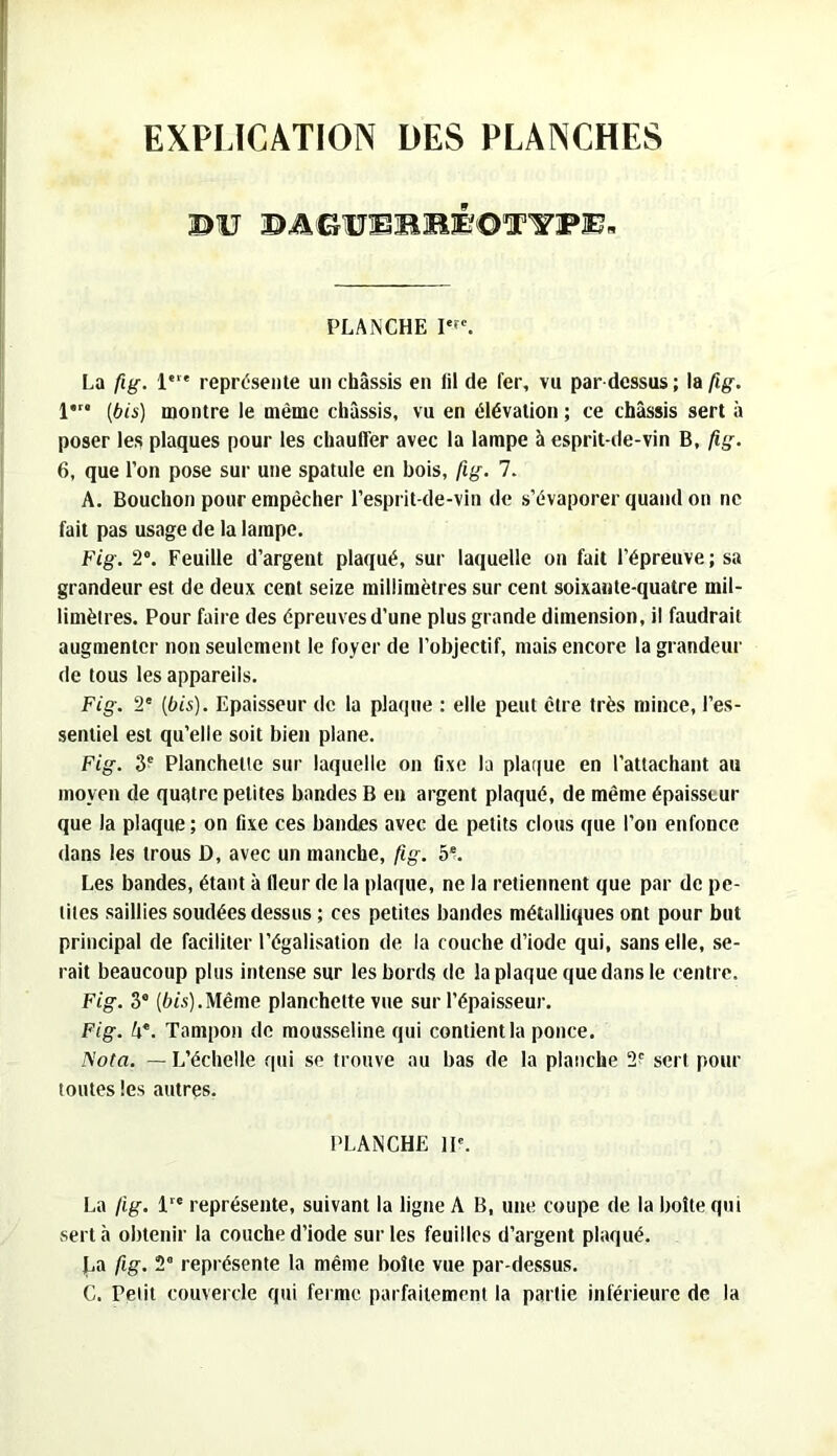EXPLICATION DES PLANCHES BU PLANCHE La fig. !'■* représente un châssis en fil de fer, vu par-dessus ; la fig. 1*” (bis) montre le même châssis, vu en élévation ; ce châssis sert à poser les plaques pour les chauffer avec la lampe à esprit-de-vin B, fig. 6, que l’on pose sur une spatule en bois, fig. 7. A. Bouchon pour empêcher l’esprit-de-vin de s’évaporer quand on ne fait pas usage de la lampe. Fig. 2”. Feuille d’argent plaqué, sur laquelle on fait l’épreuve; sa grandeur est de deux cent seize millimètres sur cent soixante-quatre mil- limètres. Pour faire des épreuves d’une plus grande dimension, il faudrait augmenter non seulement le foyer de l’objectif, mais encore la grandeur de tous les appareils. Fig. 2' (bis). Epaisseur de la plaque : elle peut être très mince, l’es- sentiel est qu’elle soit bien plane. Fig. 3® Planchette sur laquelle on fixe la plaque en l’attachant au moyen de quatre petites bandes B eu argent plaqué, de même épaisseur que la plaque; on fixe ces bandes avec de petits clous que l’on enfonce dans les trous D, avec un manche, fig. b‘. Les bandes, étant à fleur de la plaque, ne la retiennent que par de pe- tites saillies soudées dessus ; ces petites bandes métalliques ont pour but principal de faciliter l’égalisation de la couche d’iode qui, sans elle, se- rait beaucoup plus intense sur les bords de la plaque que dans le centre. Fig. 3“ (6ts).Même planchette vue sur l’épaisseur. Fig. 4®. Tampon de mousseline qui contient la ponce. ^’ota. — L’échelle qui se trouve au bas de la planche 2f sert pour toutes les autres. PLANCHE H®. La fig. 1 représente, suivant la ligne A B, une coupe de la boîte qui sert à obtenir la couche d’iode sur les feuilles d’argent plaqué. La fig. 2° représente la même boîte vue par-dessus. C. Petit couvercle qui ferme parfaitement la partie inférieure de la