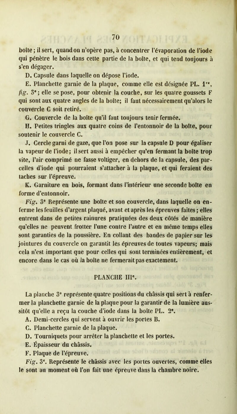 boîte ; il sert, quand ou n’opère pas, à concentrer l’évaporation de l’iode qui pénètre le bois dans cette partie de la boîte, et qui tend toujours à s’en dégager. D. Capsule dans laquelle on dépose l’iode. E. Planchette garnie de la plaque, comme elle est désignée PL. 1'*, fig. 3'; elle se pose, pour obtenir la couche, sur les quatre goussets F qui sont aux quatre angles de la boîte; il faut nécessairement qu’alors le couvercle C soit retiré. G. Couvercle de la boîte qu’il faut toujours tenir fermée. H. Petites tringles aux quatre coins de l’entonnoir de la boîte, pour soutenir le couvercle C. J. Cercle garni de gaze, que l’on pose sur la capsule D pour égaliser la vapeur de l’iode; il sert aussi à empêcher qu’en fermant la boîte trop vite, l’air comprimé ne fasse voltiger, en dehors de la capsule, des par- celles d’iode qui pourraient s’attacher à la plaque, et qui feraient des taches sur l’épreuve. K. Garniture en bois, formant dans l’intérieur une seconde boîte en forme d’entonnoir. Fig. 3* Représente une boîte et son couvercle, dans laquelle on en- ferme les feuilles d’argent plaqué, avant et après les épreuves faites ; elles entrent dans de petites rainures pratiquées des deux côtés de manière qu’elles ne peuvent frotter l’une contre l’autre et en même temps elles sont garanties de la poussière. En collant des bandes de papier sur les jointures du couvercle on garantit les épreuves de toutes vapeurs; mais cela n’est important que pour celles qui sont terminées entièrement, et encore dans le cas où la boîte ne fermerait pas exactement. PLANCHE IIP. La planche 3“ représente quatre positions du châssis qui sert à renfer- mer la planchette garnie de la plaque pour la garantir de la lumière aus- sitôt qu’elle a reçu la couche d’iode dans la boîte PL. 2*. A. Demi-cercles qui servent à ouvrir les portes B. C. Planchette garnie de la plaque. D. Tourniquets pour arrêter la planchette et les portes. E. Épaisseur du châssis. F. Plaque de l’épreuve. Fig. 3*. Représente le châssis avec les portes ouvertes, comme elles le sont au moment où l’on fait une épreuve dans la chambre noire.