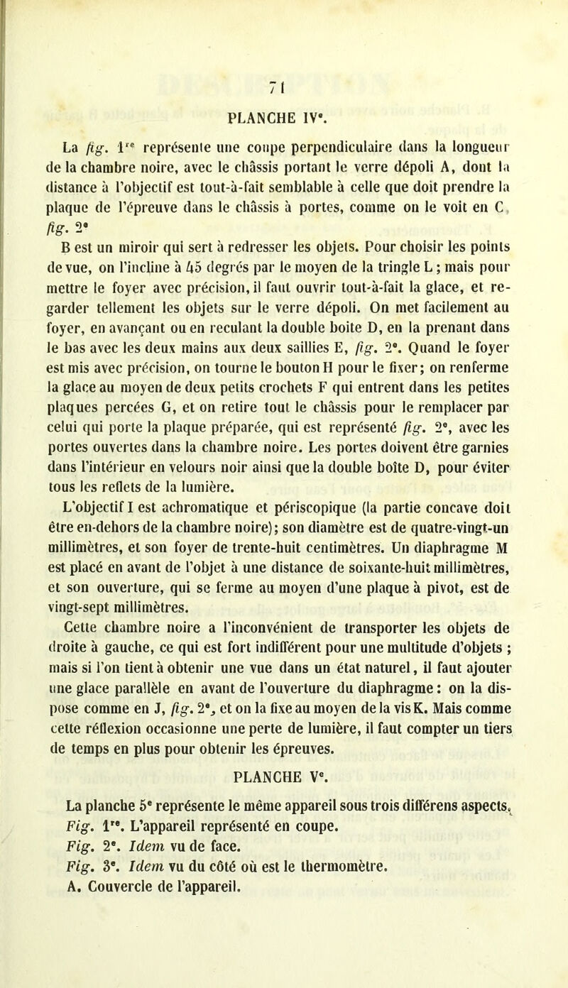 PLANCHE IV. La (ig. 1'* représenie une coupe perpendiculaire dans la longueur de la chambre noire, avec le châssis portant le verre dépoli A, dont la distance à l’objectif est tout-à-fait semblable à celle que doit prendre la plaque de l’épreuve dans le châssis à portes, comme on le voit en C fig. 2» B est un miroir qui sert à redresser les objets. Pour choisir les points de vue, on l’incline à A5 degrés par le moyen de la tringle L ; mais pour mettre le foyer avec précision, il faut ouvrir tout-à-fait la glace, et re- garder tellement les objets sur le verre dépoli. On met facilement au foyer, en avançant ou en reculant la double boite D, en la prenant dans le bas avec les deux mains aux deux saillies E, fig. 2®. Quand le foyer est mis avec précision, on tourne le bouton H pour le fixer; on renferme la glace au moyen de deux petits crochets F qui entrent dans les petites plaques percées G, et on retire tout le châssis pour le remplacer par celui qui porte la plaque préparée, qui est représenté fig. 2®, avec les portes ouvertes dans la chambre noire. Les portes doivent être garnies dans l’intérieur en velours noir ainsi que la double boîte D, pour éviter tous les reflets de la lumière. L’objectif I est achromatique et périscopique (la partie concave doit être en-dehors de la chambre noire); son diamètre est de quatre-vingt-un millimètres, et son foyer de trente-huit centimètres. Un diaphragme M est placé en avant de l’objet à une distance de soixante-huit millimètres, et son ouverture, qui se ferme au moyen d’une plaque à pivot, est de vingt-sept millimètres. Cette chambre noire a l’inconvénient de transporter les objets de droite à gauche, ce qui est fort indifférent pour une multitude d’objets ; mais si l’on tient à obtenir une vue dans un état naturel, il faut ajouter une glace parallèle en avant de l’ouverture du diaphragme : on la dis- pose comme en J, fig. 2®, et on la fixe au moyen de la vis K. Mais comme cette réflexion occasionne une perte de lumière, il faut compter un tiers de temps en plus pour obtenir les épreuves. PLANCHE V®. La planche 6® représente le même appareil sous trois différens aspects.^ Fig. 1'®. L’appareil représenté en coupe. Fig. 2®. Idem vu de face. Fig. 3®. Idem vu du côté où est le thermomètre. A. Couvercle de l’appareil.