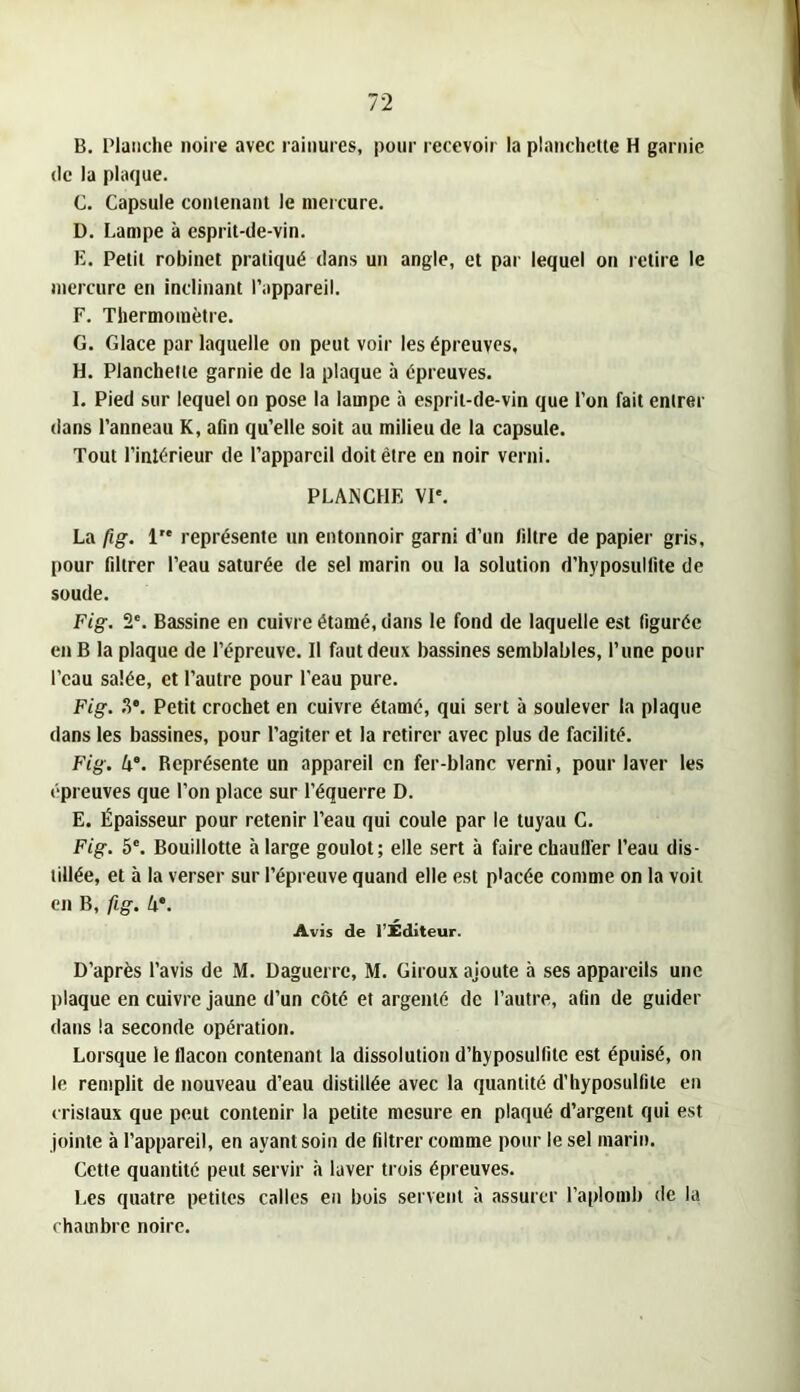 B. Plaiidie noire avec rainures, pour recevoir la planchette H garnie (le la plaque. C. Capsule contenant le mercure. D. Lampe à esprit-de-vin. E. Petit robinet pratiqué dans un angle, et par lequel on retire le mercure en inclinant l’appareil. F. Thermomètre. G. Glace par laquelle on peut voir les épreuves, H. Planchette garnie de la plaque à épreuves. I. Pied sur lequel on pose la lampe à esprit-de-vin que l’on fait entrer dans l’anneau K, aûn qu’elle soit au milieu de la capsule. Tout l’intérieur de l’appareil doit être en noir verni. PLANCHE VI'. La fig. 1 représente un entonnoir garni d’un liltre de papier gris, I)Our fdtrer l’eau saturée de sel marin ou la solution d’hyposullite de soude. Fig. 2'. Bassine en cuivre étamé, dans le fond de laquelle est figurée en B la plaque de l’épreuve. Il faut deux bassines semblables, l’une pour l’eau salée, et l’autre pour l'eau pure. Fig. ?)*. Petit crochet en cuivre étamé, qui sert à soulever la plaque dans les bassines, pour l’agiter et la retirer avec plus de facilité. Fig. 4“. Représente un appareil en fer-blanc verni, pour laver les épreuves que l’on place sur l’équerre D. E. Épaisseur pour retenir l’eau qui coule par le tuyau C. Fig. 5'. Bouillotte à large goulot; elle sert à faire chauller l’eau dis- tillée, et à la verser sur l’épreuve quand elle est p'acée comme on la voit on B, fig. A®. Avis de l’Éditeur. D’après l’avis de M. Daguerre, M. Giroux ajoute à ses appareils une Iliaque en cuivre Jaune d’un côté et argenté de l’autre, afin de guider dans la seconde opération. Lorsque le flacon contenant la dissolution d’hyposullite est épuisé, on le remplit de nouveau d’eau distillée avec la quantité d’hyposulfile en crisiaux que peut contenir la petite mesure en plaqué d’argent qui est jointe à l’appareil, en ayant soin de filtrer comme pour le sel marin. Cette quantité peut servir à laver trois épreuves. I.es quatre petites calles en bois servent à assurer l’aplomb de la chambre noire.