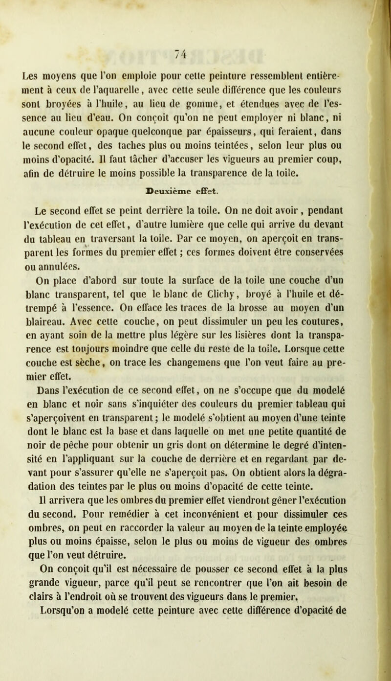 Les moyens que l’on emploie pour celle peinture resscmblenl entière- ment à ceux de l’aquarelle, avec celle seule différence que les couleurs sont broyées à l'huile, au lieu de gomme, et étendues avec de l’es- sence au lieu d’eau. On conçoit qu’on ne peut employer ni blanc, ni aucune couleur opaque quelconque par épaisseurs, qui feraient, dans le second effet, des taches plus ou moins teintées, selon leur plus ou moins d’opacité. Il faut lâcher d’accuser les vigueurs au premier coup, afin de détruire le moins possible la transparence de la toile. Deuxième effet. Le second effet se peint derrière la toile. On ne doit avoir, pendant l’exécution de cet effet, d’autre lumière que celle qui arrive du devant du tableau en traversant la toile. Par ce moyen, on aperçoit en trans- parent les formes du premier effet ; ces formes doivent être conservées ou annulées. On place d’abord sur toute la surface de la toile une couche d’un blanc transparent, tel que le blanc de Clichy, broyé à l’huile et dé- trempé à l’essence. On efface les traces de la brosse au moyen d’un blaireau. Avec cette couche, on peut dissimuler un peu les coutures, en ayant soin de la mettre plus légère sur les lisières dont la transpa- rence est toujours moindre que celle du reste de la toile. Lorsque cette couche est sèche, on trace les changemens que l’on veut faire au pre- mier effet. Dans l’exécution de ce second effet, on ne s’occupe que du modelé en blanc et noir sans s’inquiéter des couleurs du premier tableau qui s’aperçoivent en transparent ; le modelé s’obtient au moyen d’une teinte dont le blanc est la base et dans laquelle on met une petite quantité de noir de pêche pour obtenir un gris dont on détermine le degré d’inten- sité en l’appliquant sur la couche de derrière et en regardant par de- vant pour s’assurer qu’elle ne s’aperçoit pas. On obtient alors la dégra- dation des teintes par le plus ou moins d’opacité de cette teinte. Il arrivera que les ombres du premier effet viendront gêner l’exécution du second. Pour remédier à cet inconvénient et pour dissimuler ces ombres, on peut en raccorder la valeur au moyen de la teinte employée plus ou moins épaisse, selon le plus ou moins de vigueur des ombres que l’on veut détruire. On conçoit qu’il est nécessaire de pousser ce second effet à la plus grande vigueur, parce qu’il peut se rencontrer que l’on ait besoin de clairs à l’endroit où se trouvent des vigueurs dans le premier. Lorsqu’on a modelé cette peinture avec cette différence d’opacité de