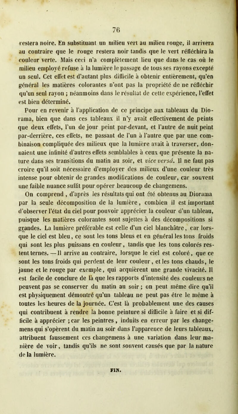 l eslera noire. En substituant un milieu vert au milieu rouge, il arrivera au contraire que le rouge restera noir tandis que le vert rélléchira la couleur verte. Mais ceci n’a complètement lieu que dans le cas où le milieu employé refuse à la lumière le passage de tous ses rayons excepté un seul. Cet effet est d’autant plus difficile à obtenir entièrement, qu’en général les matières colorantes n’ont pas la propriété de ne réfléchir qu’un seul rayon ; néanmoins dans le résultat de celte expérience, l’effet est bien déterminé. Pour en revenir à l’application de ce principe aux tableaux du Dio- rama, bien que dans ces tableaux il n’y avait effectivement de peints que deux effets, l’un de jour peint par-devant, et l’autre de nuit peint par-derrière, ces efl'ets, ne passant de l’un à l’autre que par une com- binaison compliquée des milieux que la lumière avait à traverser, don- naient une infinité d’autres effets semblables à ceux que présente la na- ture dans ses transitions du matin au soir, et vice versa. Il ne faut pas croire qu’il soit nécessaire d’employer des milieux d’une couleur très intense pour obtenir de grandes modifications de couleur, car souvent une faible nuance suffit pour opérer beaucoup de cliangemens. On comprend , d’après les résultats qui ont été obtenus au Diorama par la seule décomposition de la lumière, combien il est important d’observer l’état du ciel pour pouvoir apprécier la couleur d’un tableau, puisque les matières colorantes sont sujettes à des décompositions si grandes. La lumière préférable est celle d’un ciel blanchâtre, car lors- que le ciel est bleu, ce sont les tons bleus et en général les tons froids qui sont les plus puissans en couleur, tandis que les tons colorés res- tent ternes. -—Il arrive au contraire, lorsque le ciel est coloré, que ce sont les tons froids qui perdent de leur couleur, elles tons chauds, le jaune et le rouge par exemple, qui acquièrent une grande vivacité. 11 est facile de conclure de là que les rapports d’intensité des couleurs ne peuvent pas se conserver du matin au soir ; on peut même dire qu’il est physiquement démontré qu’un tableau ne peut pas être le même à toutes les heures de la journée. C’est là probablement une des causes qui contribuent à rendre la bonne peinture si difficile à faire et si dif- ficile à apprécier ; car les peintres , induits en erreur par les change- mensqui s’opèrent du matin au soir dans l’apparence de leurs tableaux, attribuent faussement ces changemens à une variation dans leur ma- nière de voir, tandis qu’ils ne sont souvent causés que par la nature de la lumière. FIN.