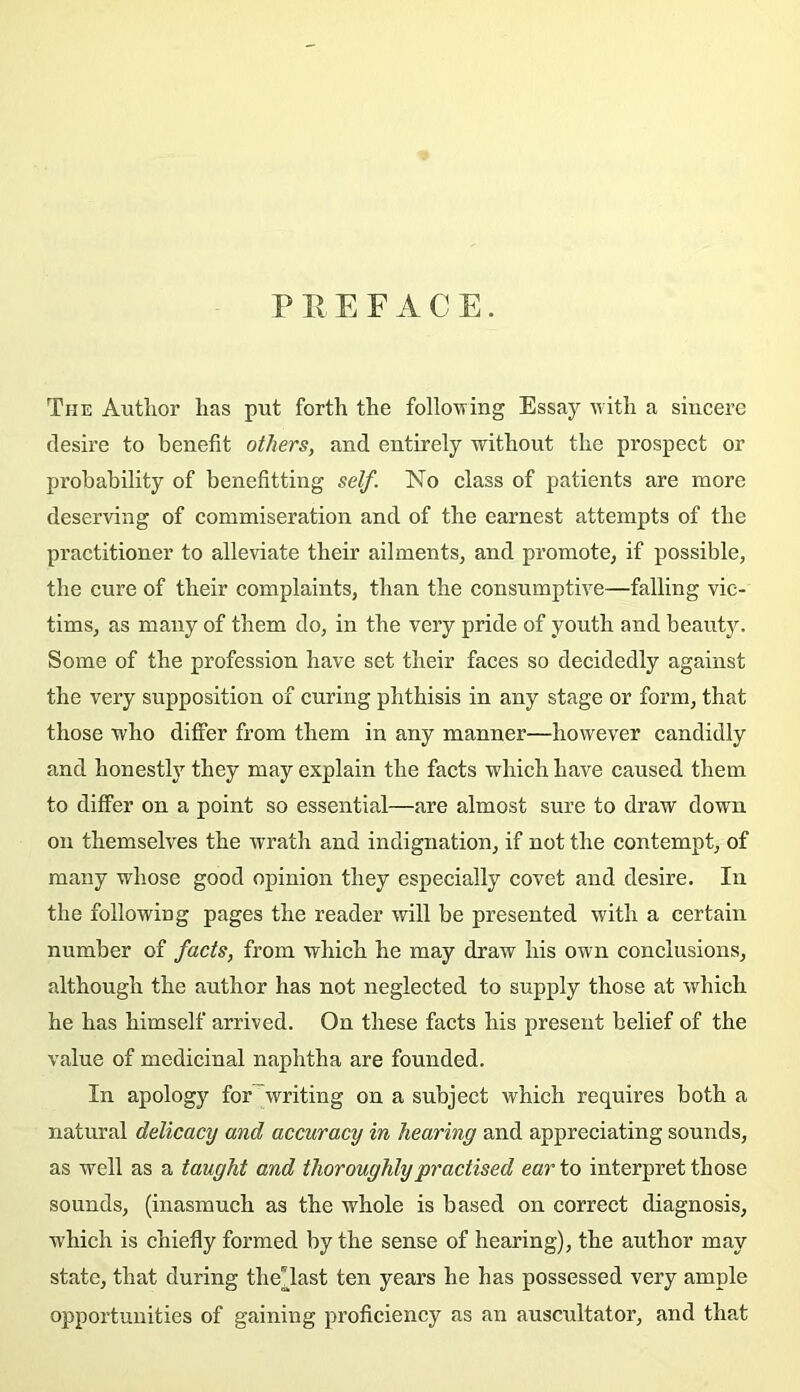P Pv E F A C E. The Autlior has put forth the following Essay uith a sincere desire to benefit others, and entirely without the prospect or probability of benefitting self. No class of patients are more deserving of commisération and of the earnest attempts of the practitioner to alleviate their ailments, and promote, if possible, the cure of their complaints, than the consumptive—falling vie- tims, as many of them do, in the very pride of youth and beautJ^ Some of the profession hâve set their faces so decidedly against the very supposition of curing phthisis in any stage or form, that those who differ from them in any manner—however candidly and honestly they may explain the facts vrhich hâve caused them to differ on a point so essential—are almost sure to draw down on themselves the ivrath and indignation, if not the contempt, of many whose good opinion they especially covet and desire. In the following pages the reader will be presented with a certain number of facts, from which he may draw his own conclusions, although the author has not neglected to supply those at which he has himself arrived. On these facts his présent belief of the value of médicinal naphtha are founded. In apology for~writing on a subject which requires both a natural delicacy and accuracy in hearing and appreciating sounds, as well as a taught and thoroughlypractised car to interpret those sounds, (inasmuch as the whole is based on correct diagnosis, which is chiefly formed by the sense of hearing), the author may State, that during the'last ten years he has possessed very ample opportunities of gaining proficiency as an auscultator, and tha,t