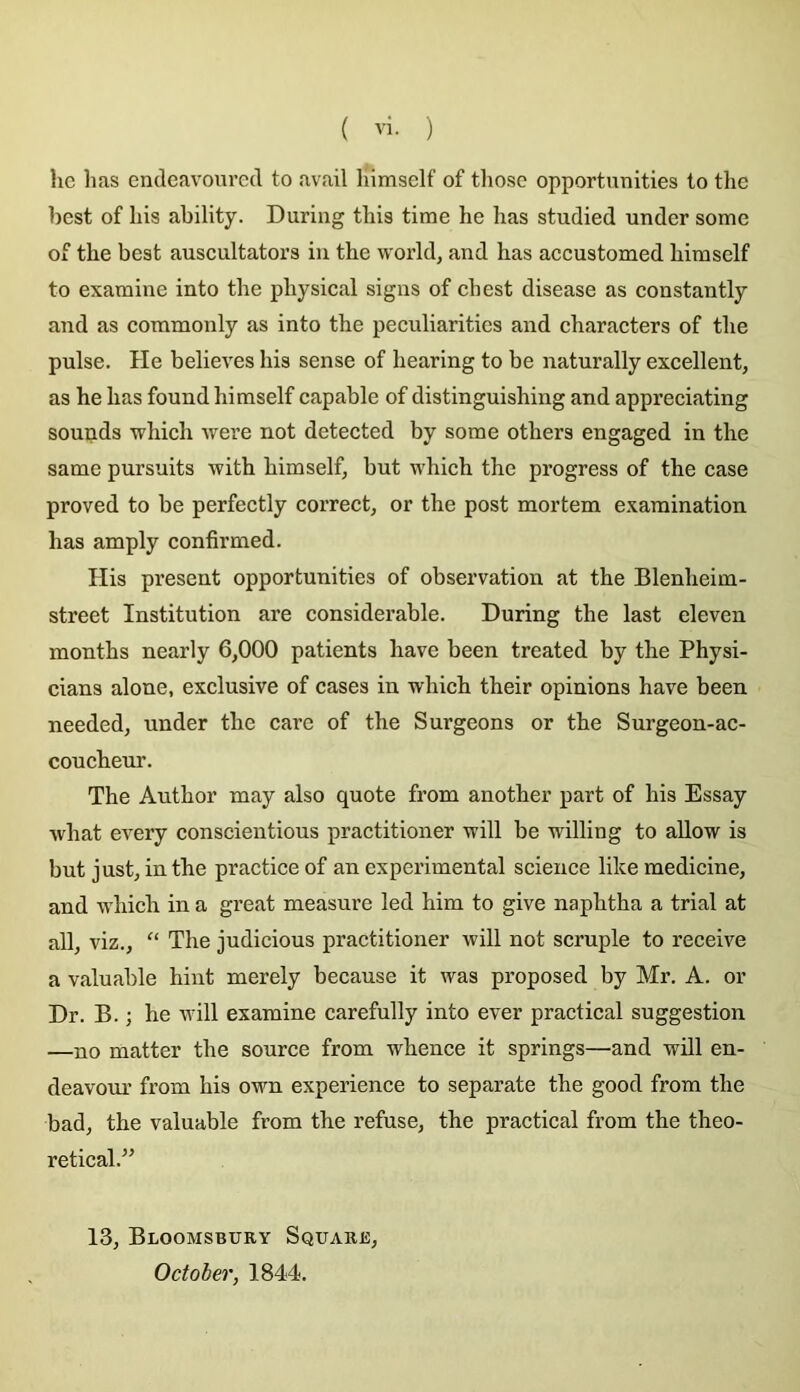hc lias endeavourcd to avail liimself of tliose opportunities to the ])est of liis ability. During tliis tirae he bas studied undcr some oi the best auscultators iu the world, and has accustomed himself to examine into the physical signs of cbest disease as constantly and as commonly as into the peculiaritics and characters of the puise. He believes his sense of hearing to be naturally excellent, as he has found himself capable of distinguishing and appreciating sounds which were not detected by some others engaged in the same pursuits with himself, but which the progress of the case proved to be perfectly correct, or the post mortem exaraination has amply confirmed. His présent opportunities of observation at the Blenheim- street Institution are considérable. During the last eleven months nearly 6,000 patients hâve been treated by the Physi- cians alone, exclusive of cases in which their opinions hâve been needed, under the care of the Surgeons or the Surgeon-ac- coucheur. The Author may also quote from another part of his Essay what every conscientious practitioner will be willing to allow is but just, in the practice of an experimental science like medicine, and which in a great measure led him to give naphtha a trial at ail, viz., “ The judicious practitioner will not scruple to reçoive a valuable hint merely because it was proposed by Mr. A. or Dr. B. ; he will examine carefully into ever practical suggestion —no matter the source from whence it springs—and will en- deavour from his own expérience to separate the good from the bad, the valuable from the refuse, the practical from the theo- retical.” 13, Bloomsbury Square, October, 1844.