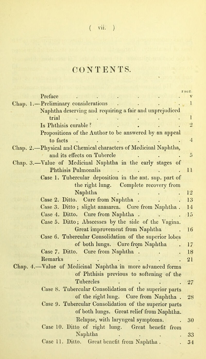 CONTENTS. rAGE. Préfacé . . . . . . v Chap. 1.—Preliminary considérations . . . . 1 Naphtha deserving and requiring a fair and unprejudiced trial . . . . . .1 Is Phthisis curable ? .... 2 Propositions of the Author to be answered by an appeal to facts . . . . . .4 Chap. 2.—Physical and Chemical characters of Médicinal Naphtha, and its effects on Tubercle . . .5 Chap. 3.—Value of Médicinal Naphtha in the early stages of Phthisis Pulmonalis . . . .11 Case 1. Tubercular déposition in the ant. sup. part of the right lung. Complété recovery from Naphtha . . . .12 Case 2. Ditto. Cure from Naphtha . . .13 Case 3. Ditto ; slight anasarca. Cure from Naphtha . 14 Case 4. Ditto. Cure from Naphtha . . .15 Case 5. Ditto; xVbscesses by the side of the Vagina. Great improvement from Naphtha . 16 Case 6. Tubercular Consolidation of the superior lobes of both lungs. Cure from Naphtha . 1/ Case 7. Ditto. Cure from Naphtha . . .18 Remarks . . . . . .21 Chap. 4.—Value of Médicinal Naphtha in more advanced forms of Phthisis previous to softening of the Tubercles . . . .27 Case 8. Tubercular Consolidation of the superior parts of the right lung. Cure from Naphtha . 28 Case 9. Tubercular Consolidation of the superior parts of both lungs. Great relief from Naphtha. Relapse, with laryngeal symptoms. . 30 Case 10. Ditto of right lung. Great benefit from Naphtha . . . .33 Case 11. Ditto. Great benefit from Naphtha . . 34