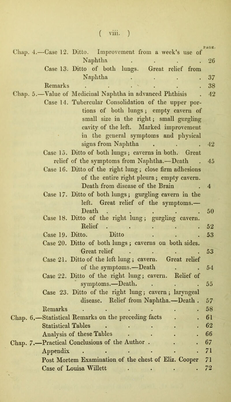 Cliaj). 4.—Case 12. Ditto. Improvement from a week's use of Naplitha .... Case 13. Ditto of both luogs. Great relief from Naplitha .... Remarks . . . ' . Chap. 5.—Value of Médicinal Naplitha in advanced Plithisis Case 14. Tubercular Consolidation of the upper por- tions of both lungs ; empty cavern of small size in the right ; small gurgling cavity of the left. Marked improvement in the general symptoms and physical signs from Naplitha Case 15. Ditto of both lungs ; caverns in both. Great relief of the symptoms from Naplitha.—Death Case 16. Ditto of the right lung ; close firm adhesions of the en tire right pleura J empty cavern. Death from disease of the Brain Case 17. Ditto of both lungs; gurgling cavern in the left. Great relief of the symptoms.— Death ..... Case 18. Ditto of the right lung; gurgling cavern. Relief ..... Case 19. Ditto. Ditto Case 20. Ditto of both lungs ; caverns on both sides. Great relief .... Case 21. Ditto of the left lung ; cavern. Great relief of the symptoms.—Death Case 22. Ditto of the right lung; cavern. Relief of symptoms.—Death. Case 23. Ditto of the right lung; cavern; laryngeal disease. Relief from Naphtha.—Death . Remarks .... Chap. 6,—Statistical Remarks on the preceding facts Statistical Tables Analysis of these Tables Chap. 7.—Practical Conclusions of the Author . Appendix .... Post Mortem Examination of the chest of Eliz. Cooper Case of Louisa Willett .... 26 37 38 42 42 45 50 52 53 53 54 55 57 58 61 62 66 67 71 71 72