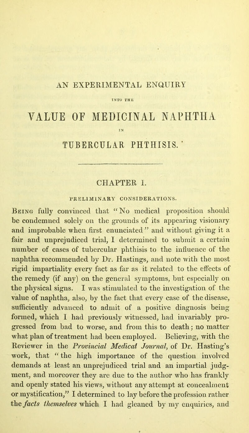 AN EXPERIMENTAL ENQUIRY IKTO THE VALUE OF MEDICINAL NAFHTHA IN TUBERCULAR PHTHISIS. ' CHAPTER I. PRELIMINARY CONSIDERATIONS. Being fully conviuced that ‘‘No medical proposition should be condemned solely on the grounds of its appearing visionary and improbable wben first enunciated ” and without giving it a fair and unprejudiced trial, I determined to submit a certain number of cases of tubercular pbthisis to the influence of the naphtha recommended by Dr. Hastings, and note with the most rigid impartiality every fact as far as it related to the effects of the remedy (if any) on the general symptoms, but especially on the physical signs. I was stimulated to the investigation of the value of naphtha, also, by the fact that every case of the disease, sufficiently advanced to admit of a positive diagnosis being formed, which I had previously witnessed, had invariably pro- gressed from bad to worse, and from this to death ; no matter what plan of treatment had been employed. Believing, with the Reviewer in the Provincial Medical Journal, of Dr. Hasting’s work, that “ the high importance of the question involved demands at least an unprejudiced trial and an impartial judg- ment, and moreover they are due to the author who has franldy and openly stated his views, without any attempt at concealment or mystification,’^ I determined to lay before the profession rather
