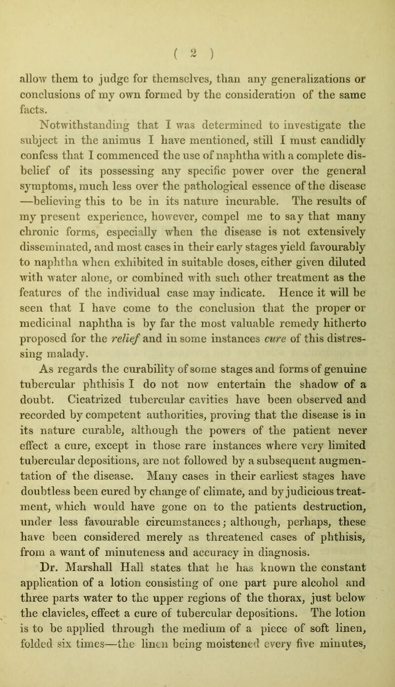 allow tliem to judgc for themsclvcs, tlian any gcneralizations or conclusions of my own formed by the considération of the same facts. Notwitbstanding that I was determincd to investigate the subject in the aniinus I hâve mentioned, stül 1 must candidly confess that I commenced the use of naphtha with a complété dis- bclief of its possessing any spécifie power over the general syraptoms, much less over the pathological essence of the disease —belie\ing this to be in its nature incurable. The results of my présent expérience, however, compel me to sa y that many chronic forms, especially when the disease is not extensively disseminated, and most cases in their early stages yield favoiu’ably to naphtha when exhibited in suitable doses, either given düuted with water alone, or combined with such other treatment as the featurcs of the individual case may indicate. Hence it will be seen that I hâve corne to the conclusion that the proper or médicinal naphtha is by far the most valuable remedy hitherto proposed for the relief and in some instances cure of this distres- sing malady. As regards the curability of some stages and forms of genuine tubercular phthisis I do not now entertain the shadow of a doubt. Cicatrized tubercular cavities bave been observed and recorded by competent authorities, proving that the disease is in its nature curable, although the powers of the patient never effect a cure, except in those rare instances where very limited tubercular dépositions, are not followed by a subséquent augmen- tation of the disease. Many cases in their earliest stages hâve doubtless been cured by change of climate, and by judicious treat- ment, wHch would hâve gone on to the patients destruction, under less favourable circumstances; although, perhaps, these hâve been considered merely as threatened cases of phthisis, from a want of minuteness and accuracy in diagnosis. Dr. Marshall Hall states that he has known the constant application of a lotion consistiug of one part pure alcohol and three parts water to the upper régions of the thorax, just below the clavicles, effect a cure of tubercular dépositions. The lotion is to be applied through the medium of a piece of soft linen, folded six times—the linen being moistencd every five minutes.