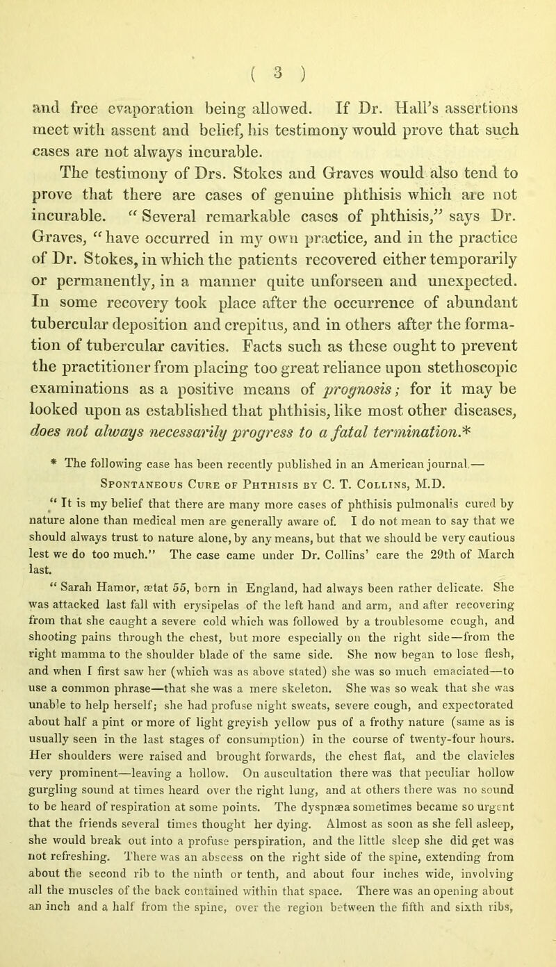 and free évaporation being allowed. If Dr. Hall’s assertions meet witli assent and belief, bis testimony would prove that sucli cases are not always incurable. The testimony of Drs. Stokes and Graves would also tend to prove that there are cases of genuine phthisis which aie not incurable. “ Several remarkable cases of phthisis,” says Dr. Graves, “hâve occurred in owîi practice, and in the practice of Dr. Stokes, in which the patients recovered either temporarily or permanently, in a manner quite unforseen and unexpected. In some recovery took place after the occurrence of abundant tubercular déposition and crepitus, and in otliers after the forma- tion of tubercular cavities. Facts such as these ought to prevent the practitioner from placing too great reliance upon stethoscopic examinations as a positive means of proÿnosis ; for it may be looked upon as established that phthisis, like most other diseases, does not always necessarily progress to a fatal termination.^ * The following case has been recently published in an American journal.— Spontaneous Cure of Phthisis by C. T. Collins, M.D. “ It is my belief that there are many more cases of phthisis pulmonal's cured by nature alone than medical men are generally aware of. I do not mean to say that we should always trust to nature alone, by any means, but that we should be very cautious lest we do too much.” The case came under Dr. Collins’ care the 29th of March last. “ Sarah Hamor, ætat 55, born in England, had always been rather délicate. She W'as attacked last fall with erysipelas of the left hand and arm, and after recoveting from that she caught a severe cold which was followed by a troublesome cough, and shooting pains through the chest, but more especially on the right side—from the right mamma to the shoulder blade of the same side. She now began to lose flesh, and when I first saw lier (which was as above stated) she was so much emaciated—to use a commun phrase—that she was a mere skeleton. She was so weak that she was unable to help herself; she had profuse night sweats, severe cough, and expeetorated about half a pint or more of light greyish yellow pus of a frothy nature (same as is usually seen in the last stages of consumption) in the course of twenty-four hours. Her shoulders were raised and brought forwards, the chest flat, and the clavicles very prominent—leaving a hollow. On auscultation there was that peculiar hollow gurgling Sound at times heard over the right lung, and at others there was no Sound to be heard of respiration at some points. The dyspnæa sometimes became so urgent that the friends several times thought her dying. Almost as soon as she fell asleep, she would break out into a profuse perspiration, and the little sleep she did get was not refreshing. There was an abscess on the right side of the spine, extending from about the second rib to the nintb or tenth, and about four inches wide, involving ail the muscles of the back contained within that space. There was anopening about an inch and a half from the spine, over the région between the fifth and sixth libs,