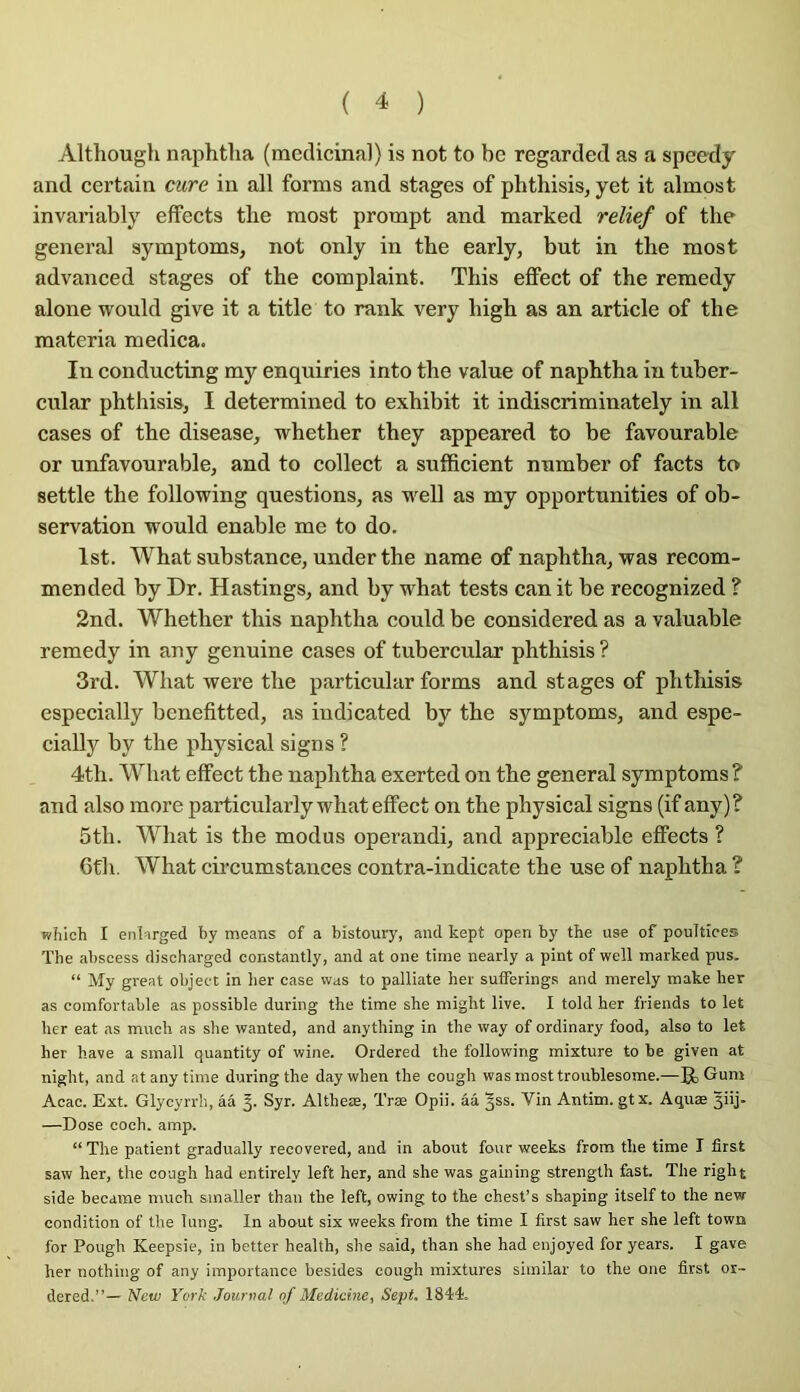 Although naphtlia (médicinal) is not to be regarded as a spcedy and certain cure in ail forms and stages of phthisis, yet it almost invariably effects tlie raost prompt and marked relief of the general symptoms, not only in the early, but in the most advanced stages of the complaint. This eflfect of the remedy alone would give it a title to rank very high as an article of the materia medica. In conducting my enquiries into the value of naphtha in tuber- cular phthisis, I determined to exhibit it indiscriminately in ail cases of the disease, whether they appeared to be favourable or unfavourable, and to collect a sufficient number of facts ta settle the following questions, as weU as my opportunities of ob- servation would enable me to do. Ist. What substance, under the name of naphtha, was recom- mended by Dr. Hastings, and by what tests can it be recognized ? 2nd. Whether this naphtha could be considered as a valuable remedy in any genuine cases of tubercular phthisis ? 3rd. What were the particular forms and stages of phtliisis especially benefitted, as indicated by the symptoms, and espe- cially by the physical signs ? 4th. What eflfect the naphtha exerted on the general symptoms ? and also more particularly what eflfect on the physical signs (if any)? 5th. What is the modus operandi, and appréciable eflfects ? 6th. What cii’cumstances contra-indicate the use of naphtha ? which I enl irged by means of a bistoury, and kept open by the use of poultîces The abscess discharged constantly, and at one tirne nearly a pint of well marked pus. “ My great object in lier case was to palliate her sutferings and merely make lier as comfortable as possible during the time she might live. I told her friends to let her eat as mucli as she wanted, and anything in the way of ordinary food, also to let her hâve a small quantity of wine. Ordered the following mixture to be given at night, and at any time during the daywhen the cough was most troublesome.—g, Guni Acac. Ext. Glycyrrh, ââ Syr. Altheæ, Træ Opii. ââ ^ss. Vin Antim. gtx. Aquæ §iij. —Dose coch. amp. “ The patient gradually recovered, and in about four weeks from the time I first saw her, the cough had entirely left her, and she was gaining strength fast. The right side became much smaller than the left, owing to the ohest’s shaping itself to the new condition of the lung. In about six weeks from the time I first saw her she left town for Pough Keepsie, in better heallh, she said, than she had enjoyed for years. I gave her nothing of any importance besides cough mixtures similar to the one first or- dered.”— New York Jourtml of Medicine, Sept. 1844.