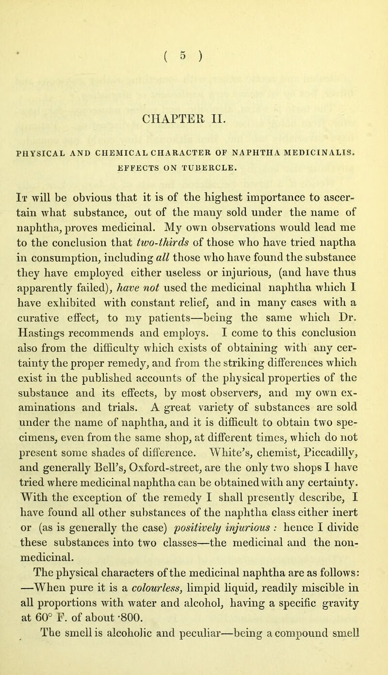 CHAPTEE II. PHYSICAL AND CHEMICAL CHAKACTER OP NAPHTHA MEDICINALIS. EPFECTS ON TUBERCLE. It will be obvions that it is of the highest importance to ascer- tain ivhat substance, out of tbe many sold under tlie name of naphtha, proves médicinal. My own observations would lead me to tbe conclusion tliat two-thirds of those who bave tried naptba in consumption, including ail tbose wbo bave found tbe substance tbey bave employed eitber useless or injurions, (and bave tbus apparently failed), hâve not used tbe médicinal napbtba wbicb I bave exbibited witb constant relief, and in many cases witb a curative effect, to my patients—being tbe same wbicb Dr. Hastings recommends and employs. I corne to tbis conclusion aiso from tbe difificulty wbicb exists of obtaining witb any cer- tainty tbe proper remedy, and from tbe strâking différences wbicb exist in tbe publisbed accounts of tbe pbysical properties of tbe substance and its effects, by most ob servers, and my own ex- aminations and trials. A great variety of substances are sold under tbe name of napbtba, and it is difficult to obtain two spé- cimens, even from tbe same sbop, at different times, wbicb do not présent some sbades of différence. Wbite’s, cbemist, Piccadilly, and generally BeU’s, Oxford-street, are tbe only two sbops I bave tried wbere médicinal napbtba can be obtainedwitb any certainty. Witb tbe exception of tbe remedy I sball presently describe, I bave found ail otber substances of tbe napbtba class eitber inert or (as is generally tbe case) positively injurions : bence I divide tbese substances into two classes—tbe médicinal and tbe non- medicinal. Tbe pbysical cbaracters of tbe médicinal napbtba are as follows; —Wben pure it is a colourless, limpid liquid, readily miscible in aU proportions witb water and alcobol, baving a spécifie gravity at 60° F. of about ‘800. Tbe smell is alcobolic and peculiar—being a compound smelî