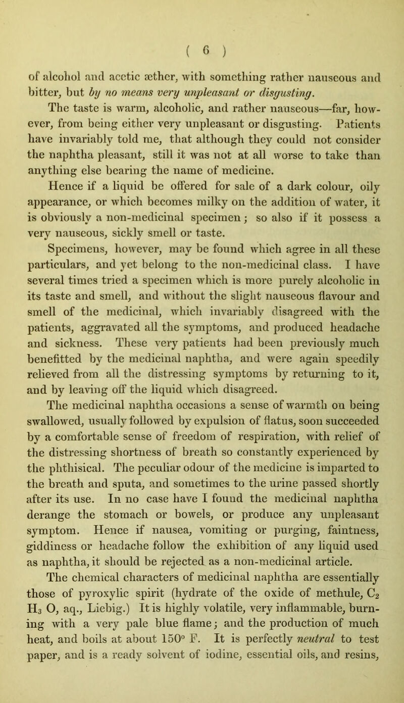 of silcoliol and acctic æthcr, with soracthing rather uauseous and bitter, but by no means very unpleasant or disyusting. The taste is warm, alcoholic, and rather nauseous—far, how- ever, from being either very unpleasant or disgusting. Patients hâve invariably told me, that although they could not consider the naphtha pleasant, still it was not at ail worse to take than anything else bearing the name of medicine. Hence if a liquid be offered for sale of a dark colour, oily appearance, or which becomes milky on the addition of water, it is obviously a non-medicinal specimen ; so also if it possess a very nauseous, sickly smell or taste. Specimens, however, may be found which agréé in ail these particulars, and yet belong to the non-medicinal class. I hâve several times tried a specimen which is more purely alcoholic in its taste and smell, and without the slight nauseous flavour and smell of the médicinal, which invariably disagreed with the patients, aggravated ail the symptoms, and produced headache and sickness. These very patients had been previously much benefitted by the médicinal naphtha, and were again speedily relieved from ail the distressing symptoms by returning to it, and by leaving olf the liquid which disagreed. The médicinal naphtha occasions a sense of warmth on being swallowed, usually foUowed by expulsion of flatus, soon succeeded by a comfortable sense of freedom of respiration, with relief of the distressing shortness of breath so constantly experienced by the phthisical. The peculiar odour of the medicine is imparted to the breath and sputa, and sometimes to the urine passed shortly after its use. In no case bave I found the médicinal naphtha dérangé the stomach or bowels, or produce any unpleasant symptom. Hence if nausea, vomiting or purging, faintness, giddiness or headache follow the exhibition of any liquid used as naphtha, it should be rejected as a non-medicinal article. The Chemical characters of médicinal naphtha are essentially those of pyroxylic spirit (hydrate of the oxide of methule, C2 Hs O, aq., Liebig.) Itis highly volatile, very inflammable, burn- ing with a very pale blue flame ; and the production of much beat, and boils at about 150” F. It is perfectly neutral to test paper, and is a ready solvent of iodine, essential oils, and resins.