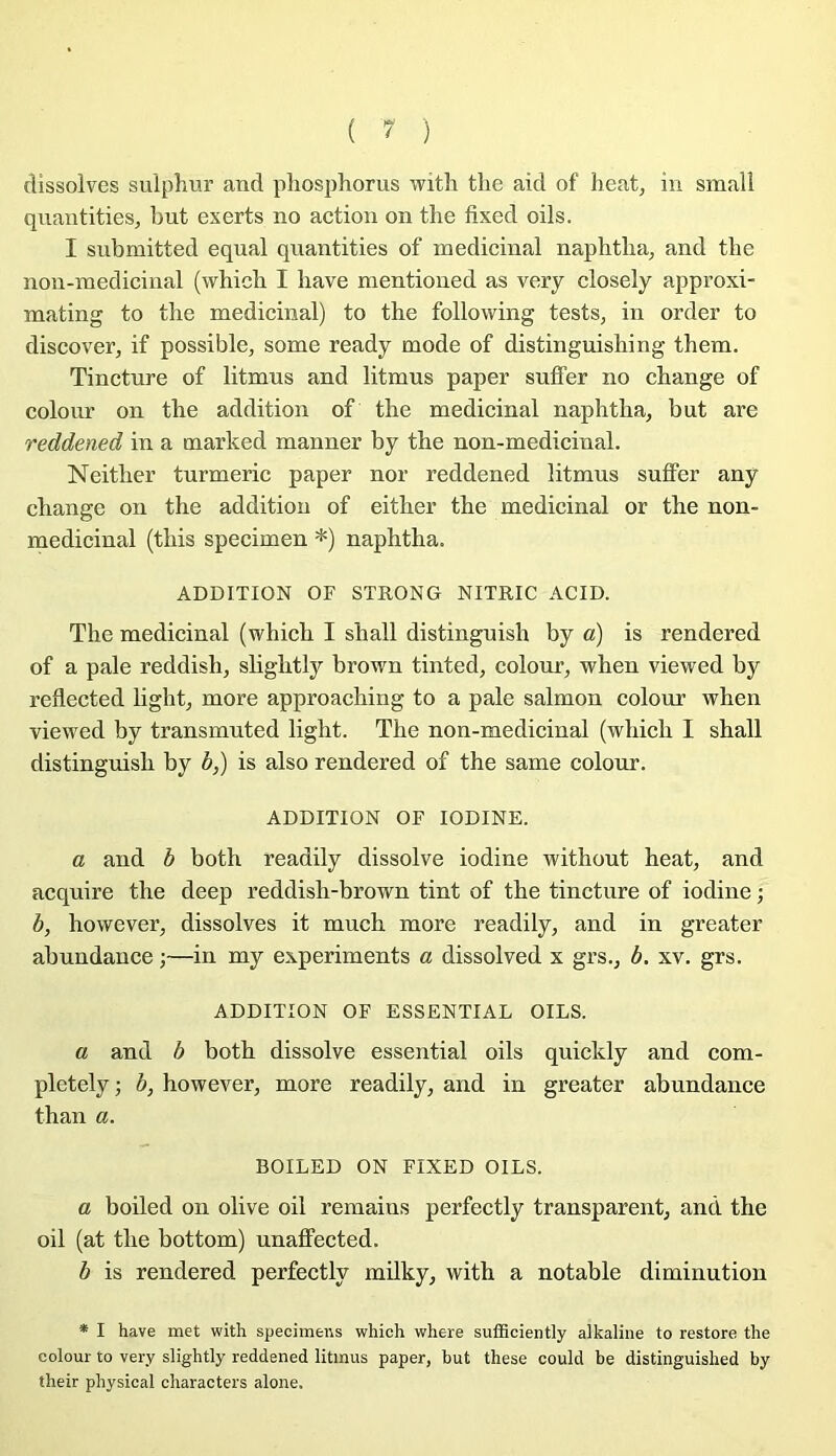 ( ? ) dissolves sulphur and pliosphorus witli the aid of beat, in smali qiiantitieSj but exerts no action on tbe fixed oils. I snbmitted equal qnantities of médicinal napbtba^ and tbe non-inedicinal (wbicb I bave mentioiied as very closely approxi- mating to tbe médicinal) to tbe following tests, in order to discover, if possible, some ready mode of distinguisbing tbem. Tincture of litmus and litmus paper suffer no change of colour on the addition of the médicinal naphtha, but are reddened in a marked manner by the non-medicinal. Neitber turmeric paper nor reddened litmus suffer any change on the addition of eitber tbe médicinal or the non- medicinal (tbis specimen *) naphtha. ADDITION OF STRONG NITRIC ACID. The médicinal (vi^hich I shall distingnish by a) is rendered of a pale reddish, slightly brown tinted, colour, when vievi^ed by reflected light, more approaching to a pale salmon colour when viewed by transmuted light. The non-medicinal (whicli I shall distingnish by b,) is also rendered of the same colour. ADDITION OF lODINE. a and b both readily dissolve iodine without beat, and acquire the deep reddish-brown tint of the tincture of iodine ; b, however, dissolves it much more readily, and in greater abundance ;—in my experiments a dissolved x grs., b. xv. grs. ADDITION OF ESSENTIAL OILS. a and b both dissolve essential oils quickly and com- pletelyj b, however, more readily, and in greater abundance than a. BOILED ON FIXED OILS. a boiled on olive oil remains perfectly transparent, and the oil (at the bottom) unaffected. b is rendered perfectly milky, with a notable diminution * I hâve met with specimens which where sufBcîently alkaline to restore the colour to very slightly reddened litmus paper, but these could be distinguished by their physical characters alone.