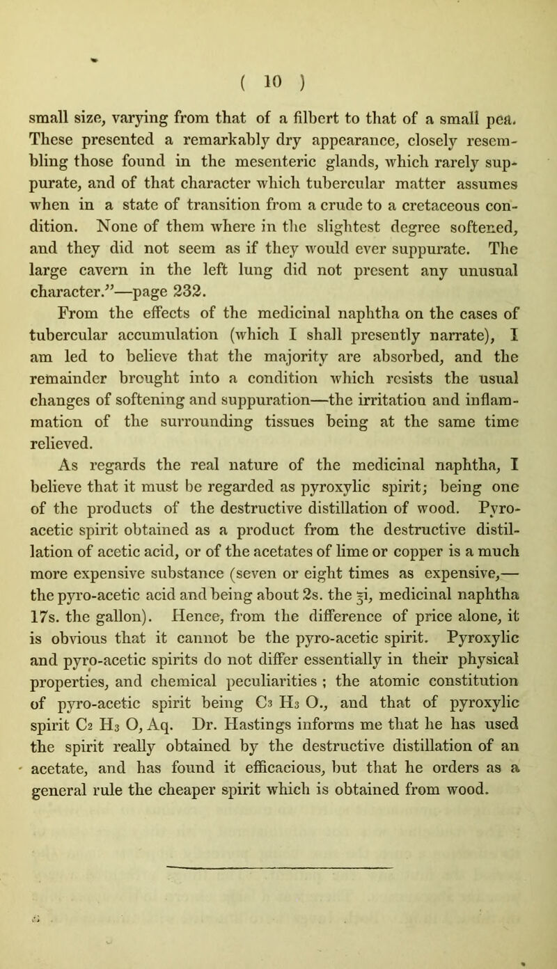small size, varying from that of a filbert to that of a smalî pea, These presented a remarkably dry appearance, closely resem- bling tbose found in the mesenteric glands, which rarely sup- purate, and of that character which tubercular matter assumes when in a state of transition from a crude to a cretaceous con- dition. None of them where in the slightest degree softened, and they did not seem as if they would ever suppurate. The large cavern in the left lung did not présent any unusual character.”—page 332. From the effects of the médicinal naphtha on the cases of tubercular accumulation (which I shall presently narrate), I am led to believe that the majority are absorbed, and the remainder brought into a condition which rcsists the usual changes of softening and suppuration—the irritation and inflam- mation of the surrounding tissues being at the same time relieved. As regards the real nature of the médicinal naphtha, I believe that it must be regarded as pyroxylic spirit; being one of the products of the destructive distillation of wood. Pyro- acetic spirit obtained as a product from the destructive distil- lation of acetic acid, or of the acétates of lime or copper is a much more expensive substance (seven or eight times as expensive,— the pyro-acetic acid and being about 2s. the ^i, médicinal naphtha 17s. the gallon). Hence, from the difîerence of price alone, it is obvions that it cannot be the pyro-acetic spirit. Pyroxylic and pyro-acetic spirits do not differ essentially in their physical properties, and chemical peculiarities ; the atomic constitution of pyro-acetic spirit being Cs Hs O., and that of pyroxylic spirit C2 Hs O, Aq. Dr. Hastings informs me that he has used the spirit really obtained by the destructive distillation of an ' acetate, and has found it eflBcacious, but that he orders as a general rule the cheaper spirit which is obtained from wood.