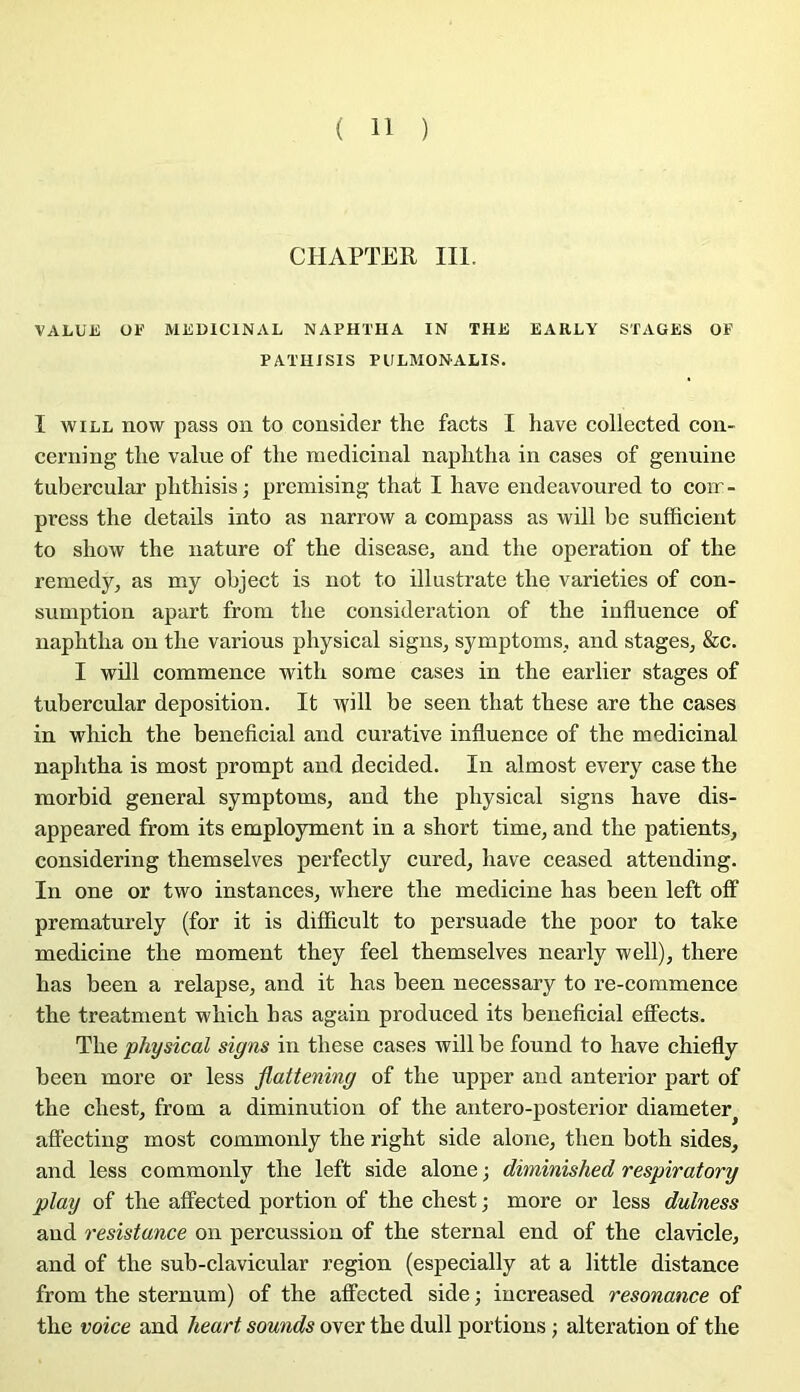 CIIAPTER III. VALUE OE MEDICINAL NAPHTHA IN THE EAIILY STAGES OF PATHISIS PULMONALIS. I wiLL now pass on to cousicler the facts I hâve collected coii- cerning tlie value of the médicinal naphtlia in cases of genuine tubercular phthisis; premising that I hâve endeavoured to com- press the details into as narrow a compass as will be sufficient to show the nature of the disease, and the operation of the remedy, as my object is not to illustrate the varieties of con- sumption apart from the considération of the influence of naphtha on the varions physical signs, symptoms., and stages, Scc. I will commence with some cases in the earlier stages of tubercular déposition. It will be seen that these are the cases in which the bénéficiai and curative influence of the médicinal naphtha is most prompt and decided. In almost every case the morbid general symptoms, and the physical signs hâve dis- appeared from its employaient in a short time, and the patients, considering themselves perfectly cured, hâve ceased attending. In one or two instances, where the medicine has been left off prematurely (for it is difficult to persuade the poor to take medicine the moment they feel themselves nearly well), there has been a relapse, and it has been necessary to re-commence the treatment which has again produced its beneflcial elfects. The physical signs in these cases will be found to hâve chiefly been more or less flattening of the upper and anterior part of the chest, from a diminution of the antero-posterior diameter^ aflecting most commonly the right side alone, then both sides, and less commonly the left side alone ; diminished respiratory play of the affected portion of the chest ; more or less dulness and résistance on percussion of the sternal end of the clavicle, and of the sub-clavicular région (especially at a little distance from the sternum) of the afifected side ; increased résonance of the voice and heart sounds over the dull portions ; alteration of the