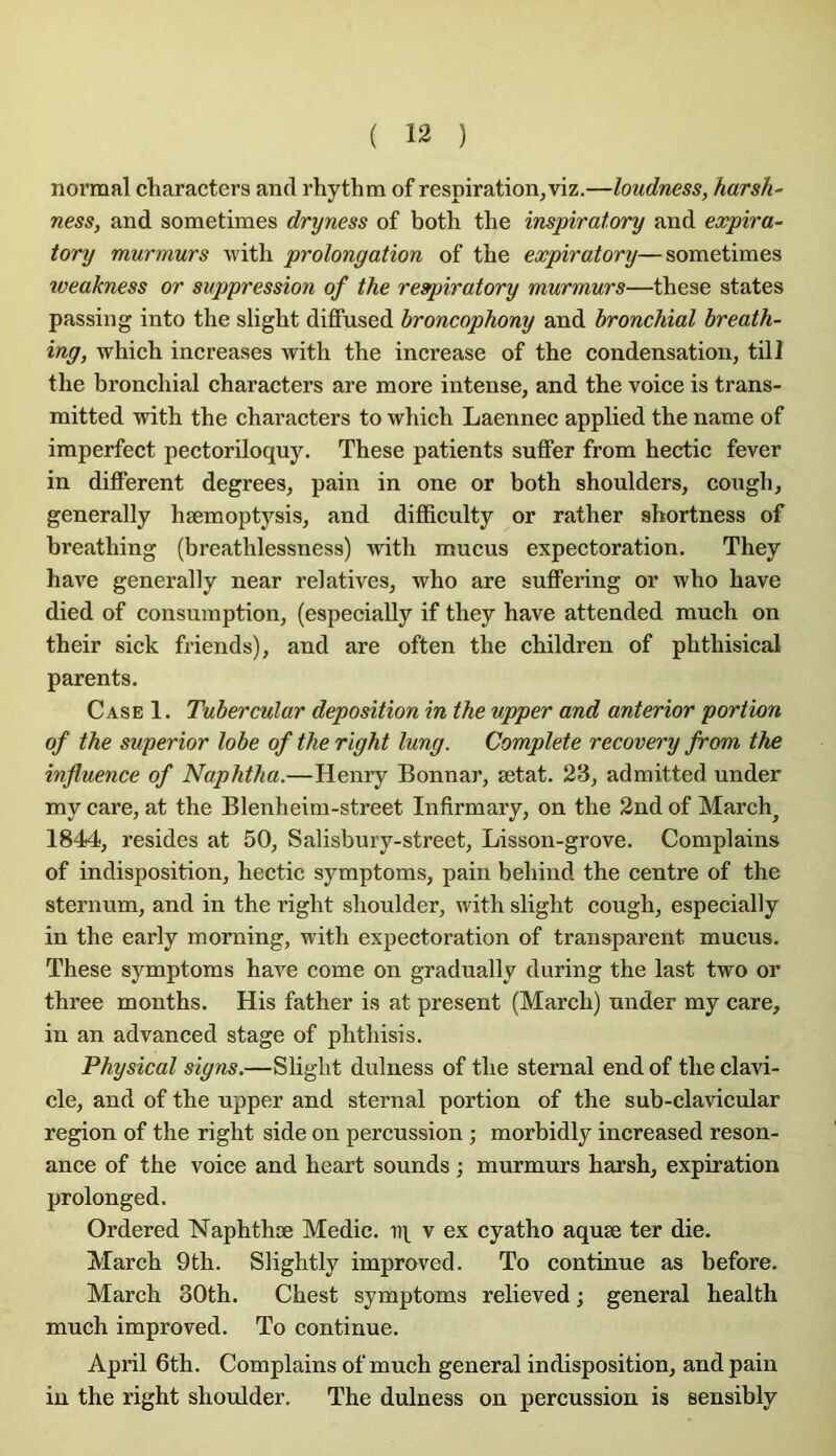 normal characters and rhythm of respiration,viz.—loudness, harsh- ness, and sometimes dryness of both the inspiratory and expira- tory murmurs with prolongation of the expiratory—sometimes weakness or suppression of the respiratory murmurs—these states passing into the slight diflfused broncophony and bronchial breath- ing, which increases with the increase of the condensation, till the bronchial characters are more intense, and the voice is trans- mitted with the characters to which Laennec applied the name of imperfect pectoriloquy. These patients suffer from hectic fever in different degrees, pain in one or both shoulders, cough, generally hæmoptysis, and difficulty or rather shortness of breathing (breathlessness) with mucus expectoration, They hâve generally near relatives, who are suffering or who hâve died of consumption, (especially if they hâve attended much on their sick friends), and are often the children of phthisical parents. Case 1, Tubercular déposition in the upper and anterior portion of the superior lobe of the right lung. Complété recovery from the influence of Naphtha.—Henry Bonnar, ætat, 23, admitted under my care, at the Blenheini-street Infirmary, on the 2nd of March^ 1844, résides at 50, Salisbury-street, Lisson-grove, Complains of indisposition, hectic symptoms, pain behind the centre of the sternum, and in the right shoulder, with slight cough, especially in the early moming, with expectoration of transparent mucus, These symptoms hâve corne on gradually during the last two or three months, His father is at présent (March) under my care, in an advanced stage of phthisis, Physical signs.—Slight dulness of the sternal end of the clavi- cle, and of the upper and sternal portion of the sub-clavicnlar région of the right side on percussion ; morhidly increased réson- ance of the voice and heart sounds ; murmurs harsh, expiration prolonged, Ordered Naphthæ Medic, v ex cyatho aquæ ter die, March 9th. Slightly improved, To continue as before, March 30th, Chest symptoms relieved ; general health much improved, To continue, April 6th, Complains of much general indisposition, and pain in the right shoulder, The dulness on percussion is sensibly