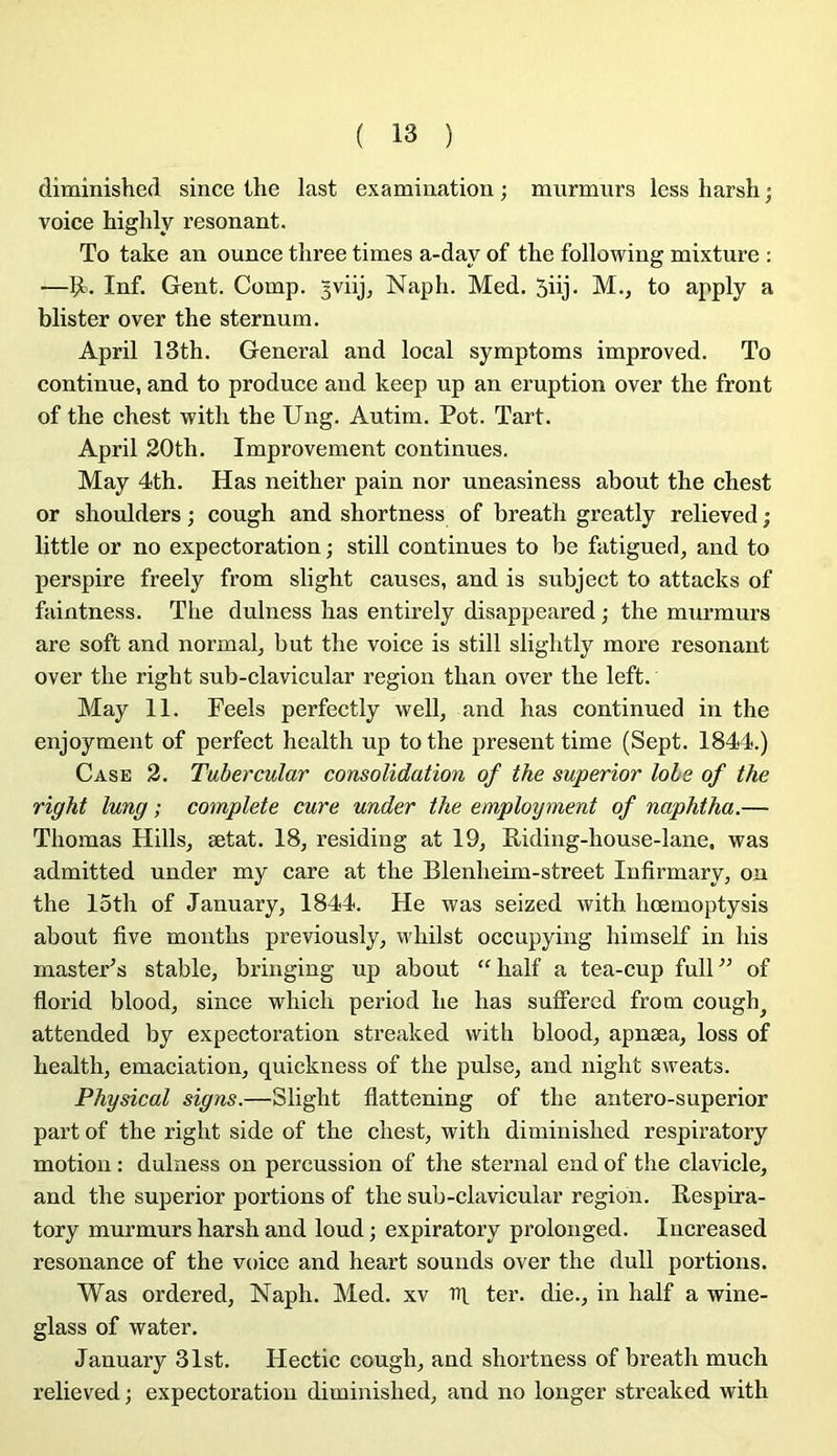 diminished since Üie last examination ; murmurs less harsh ; voice highly résonant. To take an ounce three times a-day of the following mixture : —Çt. Inf. Gent. Comp. 3viij, Naph. Med. 5üj- M., to apply a blister over the sternum. April 13th. General and local symptoms improved. To continue, and to produce and keep up an éruption over the front of the chest with the Ung. Autim. Pot. Tart. April 20th. Improvement continues. May 4th. Has neither pain nor uneasiness about the chest or shoulders ; cough and shortness of breath greatly relieved ; little or no expectoration ; still continues to be fatigued, and to perspire freely from slight causes, and is subject to attacks of faintness. The dulness has entirely disappeared ; the murmurs are soft and normal, but the voice is still slightly more résonant over the right sub-clavicular région than over the left. May 11. Feels perfectly well, and has continued in the enjoyment of perfect health up tothe présent time (Sept. 1844.) Case 2. Tubercular consolidation of the superior lobe of the right lung ; complété cure under the employment of naphtha.— Thomas Hills, ætat. 18, residing at 19, Riding-house-lane. was admitted under my care at the Blenheim-street Infirmary, on the 15th of January, 1844. He was seized with hœmoptysis about five months previously, wliilst occupying himself in bis mastePs stable, bringing up about “ half a tea-cup full ” of florid blood, since which period he has suffered from cough^ attended by expectoration streaked with blood, apnæa, loss of health, émaciation, quickness of the puise, and night sweats. Physical signs.—Slight flattening of the antero-superior part of the right side of the chest, with diminished respiratory motion : dulness on percussion of the sternal end of the clavicle, and the superior portions of the sub-clavicular région. Respira- tory murmurs harsh and loud ; expiratory prolonged. Increased résonance of the voice and heart sounds over the dull portions. Was ordered, Naph. Med. xv ter. die., in half a wine- glass of water. January 31st. Hectic cough, and shortness of breath much relieved ; expectoration diminished, and no longer streaked with