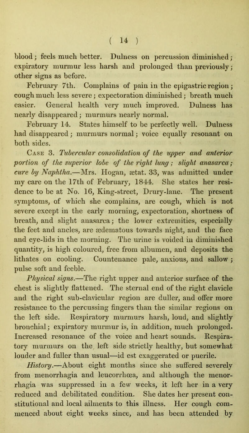 blood ; feels much better, Dulness on percussion diminished ; cxpiratory murmur less harsh and prolonged tlian previously ; otlier signs as before. February 7th. Complains of pain in the epigastric région ; cough mucli less severe ; expectoration diminisbed ; breath mucli casier. General liealtli very mucli improved. Dulness bas nearly disappeared ; murmurs nearly normal. February 14. States liimself to be perfectly well. Dulness liad disappeared ; murmurs normal ; voice equally résonant on both sides. Case 3. Tubercular consolidation of the upper and anterior portion of the superior lobe of the right lung ; slight anasarca ; cure by Naphtha,—Mrs. Hogan, ætat. 33, was admitted under my care on tbe 17th of February, 1844. Slie states her rési- dence to be at No. 16, King-street, Drury-lane. The présent symptoms, of which she complains, are cough, which is not severe except in the early morning, expectoration, shortness of breath, and slight anasarca; the lower extremities, especially the feet and ancles, are ædematous towards night, and the face and eye-lids in the morning. The urine is voided in diminished quantity, is high coloured, free from albumen, and deposits the lithates on cooüng. Countenance pale, anxious, and sallow ; puise soft and feeble. Physical signs.—The right upper and anterior surface of the chest is slightly fiattened. The sternal end of the right clavicle and the right sub-clavicular région are duller, and offer more résistance to the percussing fingers than the similar régions on the left side. E-espiratory murmurs harsh, loud, and slightly bronchial; expiratory murmur is, in addition, much prolonged. Increased résonance of the voice and heart sounds. Eespira- tory murmurs on the left side strictly healthy, but somewhat louder and fidler than usual—id est exaggerated or puerile. History.—About eight months since she sufifered severely from menorrhagia and leucorrhœa, and although the menor- rhagia was suppressed in a fevv week s, it left her in a very reduced and debilitated condition. She dates her présent con- stitutional and local aliments to this illness. Her cough com- menced about eight weeks since, and lias been attended by