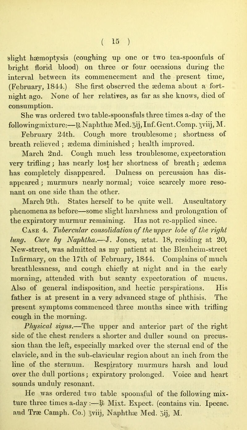 slight hæmoptysis (coughing up one or two tea-spoonfuls of briglit florid blood) on three or four occasions during the interval between its commencement and the présent time, (February, 1844.) She first observed the ædema about a fort- night ago. None of lier relatives^ as far as she knows, died of consomption. She was ordered two table-spoonsfuls three times a-day of the followingmixture:—Ç,Naphthæ Med.5ij,Inf.Gent.Comp. ^viij, M. February 24tb. Cough more troublesome ; shortness of breath relieved ; ædema diminished ; health improved. March 2nd. Cough much less troublesome^ expeetoration very trifling ; bas nearly lost her shortness of breath ; ædema has completely disappeared. Dulness on percussion has dis- appeared ; murmurs nearly normal; voice scarcely more réso- nant on one side than the other. March 9th. States herself to be quite well. Auscultatory phenomena as before—some slight harshness and prolongation of the expiratory murmur remaining. Has not re-applied since. Case 4. Tubercular consolidation of the upper lobe of tae right lung. Cure by Naphtha.—J. Jones, ætat. 18, residing at 20, New-street, was admitted as my patient at the Blenheim-street Infirmary, on the 17th of February, 1844. Complains of much breathlessness, and cough chiefly at night and in the early morning, attended with but scanty expectoration of mucus. Also of general indisposition, and hectic perspirations. His father is at présent in a very advanced stage of phthisis. The présent symptoms commenced three months since with trifling cough in the morning. Physical signs.—The upper and anterior part of the right side of the ehest renders a shorter and duller sound on precus- sion than the left, especially marked over the sternal end of the clavicle, and in the sub-clavicular région about an inch from the line of the sternum. Respiratory murmurs harsh and loud over the dull portions ; expiratory prolonged. Voice and heart sounds unduly résonant. He was ordered two table spooiisful of the following mix- ture three times a-day :—R Mixt. Expect. (contains vin. Ipecac. and Træ Camph. Co.) Jviij, Naphthæ Med. 5ij, M.