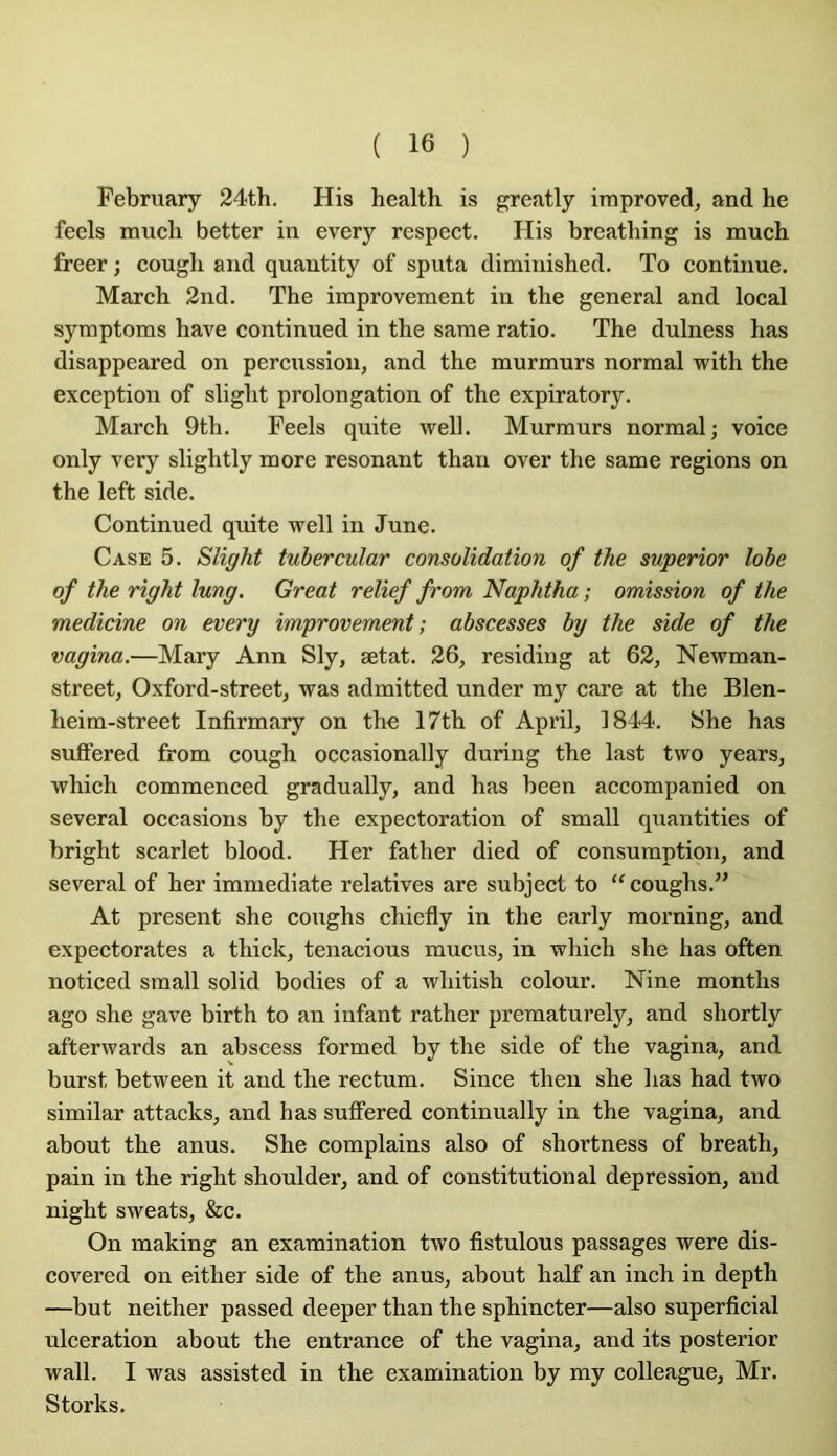 February 24th. His Health is greatly improved, and he feels much better in every respect. His breathing is much freer ; cough and quantity of sputa diminished. To continue. Marcb 2nd. The improvement in the general and local syraptoms hâve continued in the same ratio. The dulness has disappeared on percussion, and the murmurs normal with the exception of slight prolongation of the expiratory. March 9th. Feels quite well. Murmurs normal; voice only very slightly more résonant than over the same régions on the left side. Continued quite well in June. Case 5. Slight tubercular consolidation of the superior lobe of the right lung. Great relief from Naphtha ; omission of the medicine on every improvement; abscesses by the side of the vagina.—Mary Ann Sly, ætat. 26, residing at 62, Newman- street, Oxford-street, was admitted under my care at the Blen- heim-street Infirmary on the 17th of April, 1844. She has suffered from cough occasionally during the last two years, which commenced gradually, and has been accompanied on several occasions by the expectoration of small quantifies of bright scarlet blood. Her father died of consumption, and several of her immédiate relatives are subject to ‘^coughs.” At présent she coughs chiefly in the early morning, and expectorâtes a thick, tenacious mucus, in which she has often noticed small solid bodies of a whitish colour. Nine months ago she gave birth to an infant rather prematurely, and shortly afterwards an abscess formed by the side of the vagina, and burst between it and the rectum. Since then she has had two similar attacks, and has suffered continually in the vagina, and about the anus. She complains also of shortness of breath, pain in the right shoulder, and of constitution al dépréssion, and night sweats, &c. On making an examination two fistulous passages were dis- covered on either side of the anus, about half an inch in depth —but neither passed deeper than the sphincter—also superficial ulcération about the entrance of the vagina, and its posterior Wall. I was assisted in the examination by my colleague, Mr. Storks.