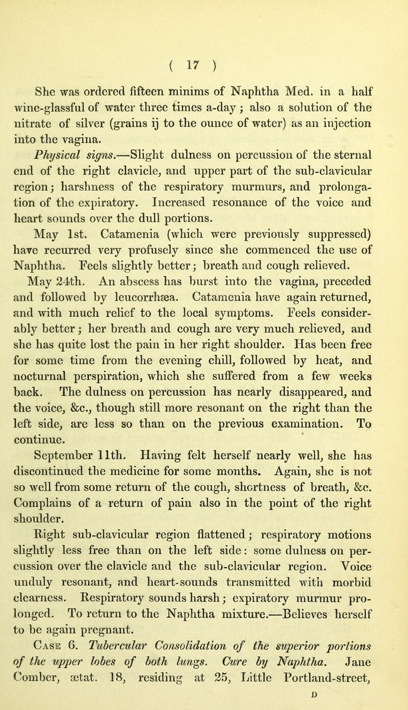 She was ordered fifteen minims of Naphtha Med. in a half wine-glassful of water three times a-day ; also a solution of the nitrate of silver (grains ij to the ounce of water) as an injection into the vagina. Physical signs.—Shght dulness on percussion of the sternal end of the right clavicle, and upper part of the sub-claAdcular région; harshness of the respiratory murmurs, and prolonga- tion of the expiratory. Increased résonance of the voice and heart sounds over the dull portions. May Ist. Catamenia (which were previously suppressed) hâve recurred very profusely since she commenced the use of Naphtha. Feels slightly better; breath and cough relieved. May 24th. An abscess lias burst into the vagina, preceded and followed by leucorrhæa. Catamenia hâve again returned, and with much relief to the local symptoms. Feels consider- ably better ; lier breath and cough are very much relieved, and she lias quite lost the pain in her right shoulder. Has been free for some time from the evening chill, followed by beat, and nocturnal perspiration, which she suffered from a few weeks back. The dulness on percussion has nearly disappeared, and the voice, &c., though still more résonant on the right than the left side, are less so than on the previous examination. To continue. September llth. Having felt herself nearly well, she has discontinued the medicine for some months. Again, she is not so well from some return of the cough, shortness of breath, &c. Complains of a return of pain also in the point of the right shoulder. Right sub-clavicular région flattened ; respiratory motions slightly less free than on the left side : some dulness on per- cussion over the clavicle and the sub-clavicular région. Voice unduly résonant, and heart-sounds transmitted with morbid clearness. Respiratory sounds harsh ; expiratory murmur pro- longed. To return to the Naphtha mixture.—Believes herself to be again prégnant. Case 6. Tubercular Consolidation of the superior portions of the upper lobes of both lungs. Cure by Naphtha. Jane Comber, ætat. 18, residing at 25, Little Portland-street, O