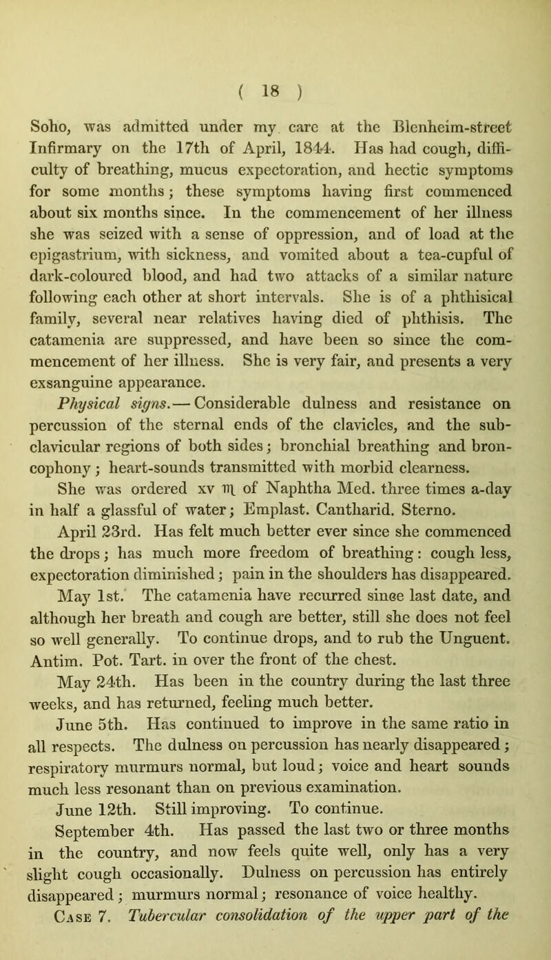 Soho, was admitted under my carc at the Blenheim-street Infirmary on the 17th of April, 1844'. Has had cough, diffi- culty of breathing, mucus expectoration, and hectic symptoms for some months ; these symptoms having first commenced about six months since. In the commencement of her illness she was seized with a sense of oppression, and of load at the epigastrium, with sickness, and vomited about a tea-cupful of dark-colourcd blood, and had two attacks of a similar nature folio wing each other at short inter vais. She is of a phthisical family, several near relatives having died of phthisis. The catamenia are suppressed, and hâve been so since the com- mencement of her illness. She is very fair, and présents a very exsanguine appearance. Physical signs.— Considérable dulness and résistance on percussion of the sternal ends of the cl avides, and the sub- clavicular régions of both sides ; bronchial breathing and bron- cophony ; heart-sounds transmitted with morbid clearness. She was ordered xv nt of Naphtha Med. three times a-day in half a glassful of water ; Emplast. Cantharid. Sterno. April 23rd. Has felt much better ever since she commenced the drops ; has much more freedom of breathing : cough less, expectoration diminished ; pain in the shoulders has disappeared. May Ist. The catamenia bave recurred since last date, and although her breath and cough are better, still she does not feel so well generally. To continue drops, and to rub the Unguent. Antim. Pot. Tart. in over the front of the chest. May 24th. Has been in the country during the last three weeks, and has returned, feeling much better. June 5th. Has continued to improve in the same ratio in ail respects. The dulness on percussion has nearly disappeared ; respiratory murmurs normal, but loud ; voice and heart sounds much less résonant than on previous examination. June 12th. Still improving. To continue. September 4th. Has passed the last two or three months in the country, and now feels quite well, only has a very slight cough occasionally. Dulness on percussion has entirely disappeared ; murmurs normal ; résonance of voice healthy. Case 7. Tuhercular consolidation of the upper part of the