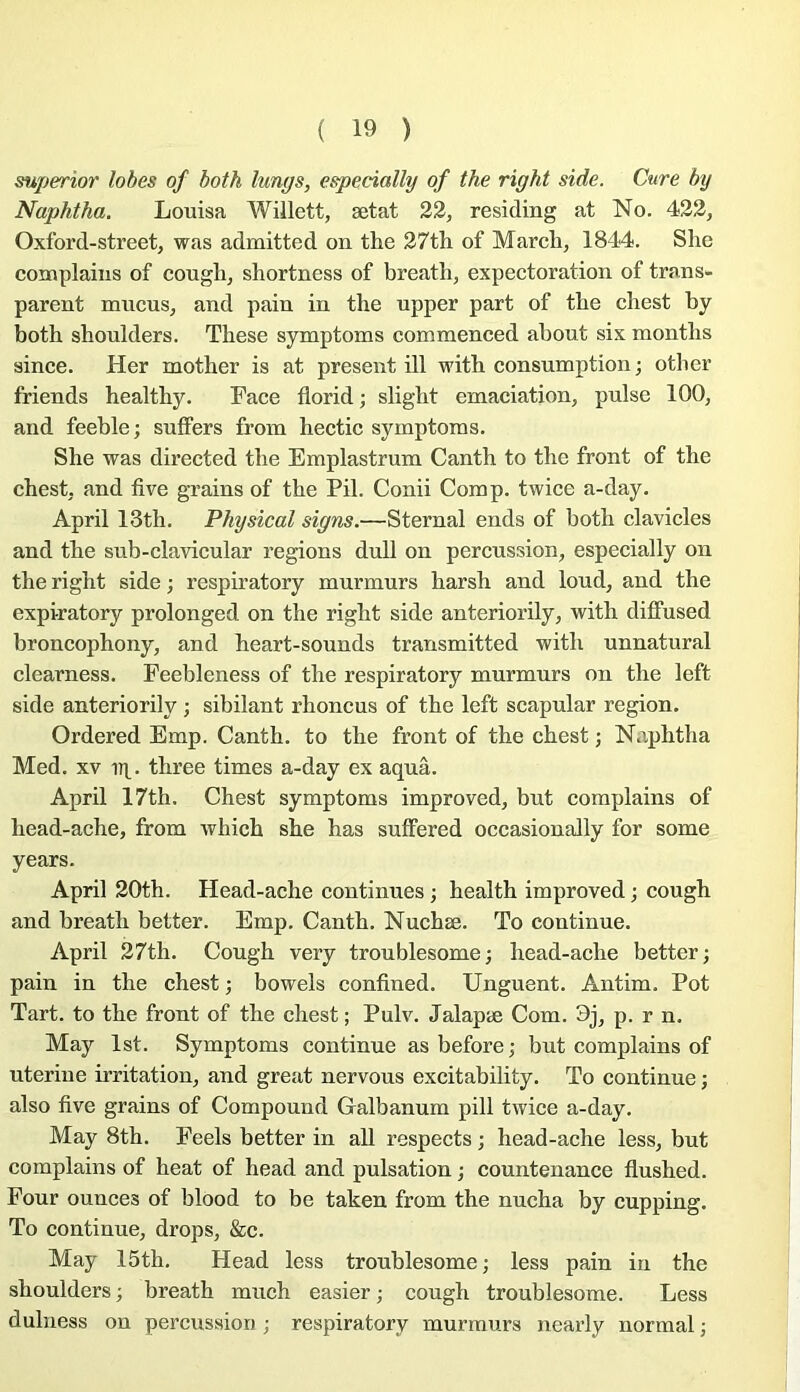 superior lobes of both lungs, especially of the right side. Cure by Naphtha. Louisa Willett, ætat 22, residmg at No. 422, Oxford-street, was admitted on the 27th of Mardi, 1844. She coœplaiiis of cough, shortness of breath, expeetoratioii of trans- parent mueus, and pain in the upper part of the chest by both shoulders. These symptoms commenced about six months since. Her mother is at présent ill with consumption ; other friends healthy. Face florid ; slight émaciation, puise 100, and feeble; sutfers from hectic symptoms. She was directed the Emplastrum Canth to the front of the chest, and five grains of the Pii. Conii Comp. twice a-day. April 13th. Physical signs.—Sternal ends of both clavicles and the sub-clavicular régions dull on percussion, especially on the right side ; respiratory murmurs harsh and loud, and the expiratory prolonged on the right side anteriorily, with diffused broncophony, and heart-sounds transmitted with unnatural clearness. Feebleness of the respiratory murmurs on the left side anteriorily ; sibilant rhoncus of the left scapular région. Ordered Emp. Canth. to the front of the chest ; Naphtha Med. XV u]^. three times a-day ex aquâ. April 17th. Chest symptoms improved, but complains of head-ache, from which she has suffered occasionally for some years. April 20th. Head-ache continues ; health improved ; cough and breath better. Emp. Canth. Nuchæ. To continue. April 27th. Cough very troublesome; head-ache better; pain in the chest ; bowels confined. Unguent. Antim, Pot Tart. to the front of the chest ; Pulv. Jalapæ Com. 9j, p. r n. May Ist. Symptoms continue as before ; but complains of uterine irritation, and great nervous excitability. To continue ; also five grains of Compound Galbanum pill twice a-day. May 8th. Feels better in ail respects ; head-ache less, but complains of beat of head and pulsation ; countenance flushed. Four ounces of blood to be taken from the nucha by cupping. To continue, drops, &c. May 15th. Head less troublesome ; less pain in the shoulders ; breath much casier ; cough troublesome. Less dulness on percussion ; respiratory murmurs nearly normal ;