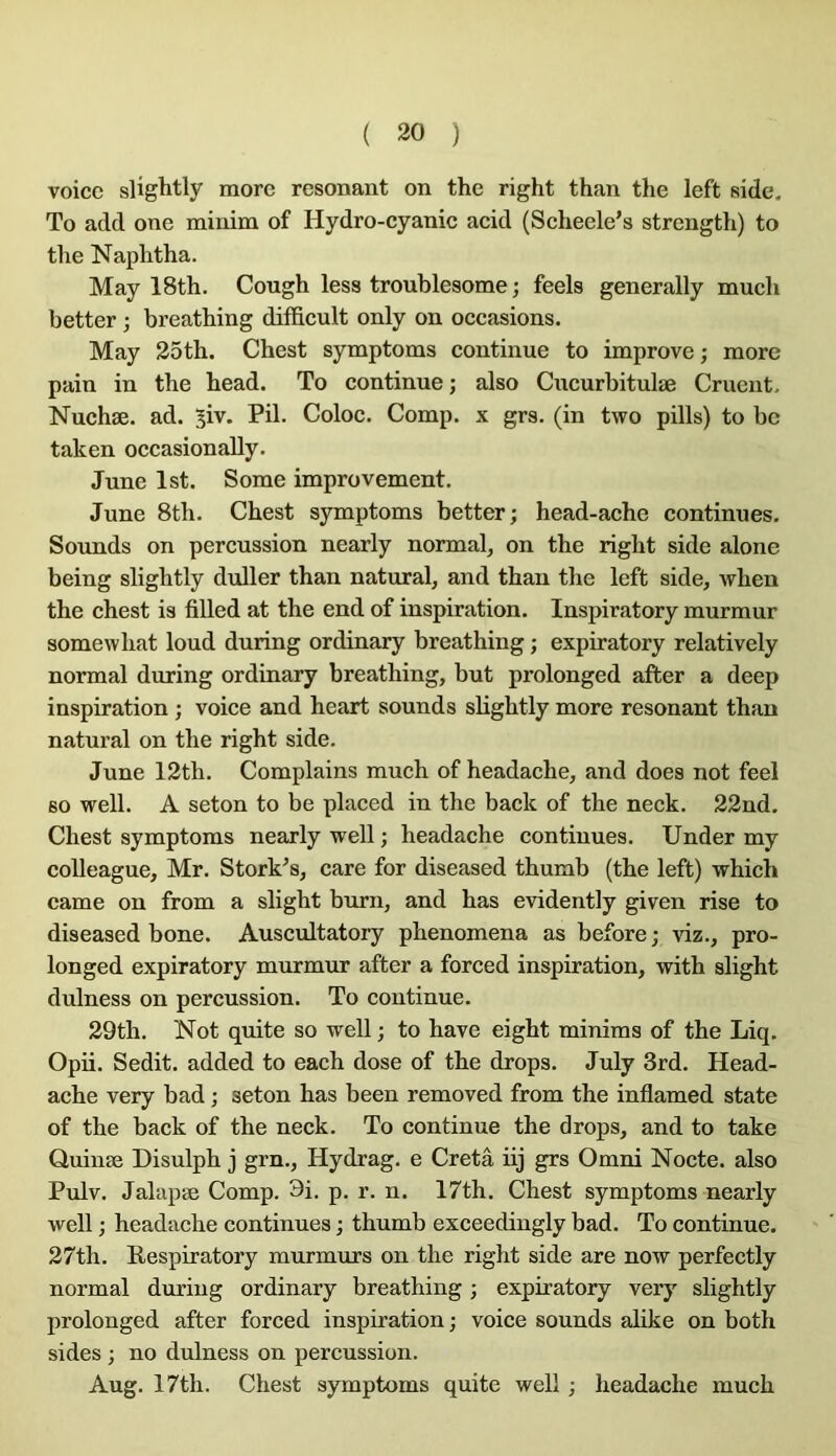 voice slightly more résonant on the right than the left side. To add one minim of Hydro-cyanic acid (Scheele’s strength) to tlie Naplitha. May 18th. Cough less troublesome ; feels generally much better ; breatbing difficult only on occasions. May 25tb. Cbest symptoms continue to improve; more pain in tbe bead. To continue ; also Cucurbitulæ Crueiit. Nuebæ. ad. 5iv. Pii. Coloc. Comp. x grs. (in two pills) to be taken occasionally. June Ist. Some improvement. June 8tb. Cbest symptoms better; bead-acbe continues. Sounds on percussion nearly normal, on tbe rigbt side alone being sligbtly duller tban natural, and tban tbe left side, wben tbe cbest is fiUed at tbe end of inspiration. Inspiratory murmur somewbat loud during ordinary breatbing ; expiratory relatively normal during ordinary breatbing, but prolonged after a deep inspiration ; voice and beart sounds sbgbtly more résonant tban natural on tbe rigbt side. June 12tb. Complains mucb of beadacbe, and does not feel so well. A seton to be placed in tbe back of the neck. 22nd. Cbest symptoms nearly well ; beadacbe continues. Under my colleague, Mr. Stork^s, care for diseased tbumb (tbe left) wbich came on from a slight burn, and bas evidently given rise to diseased bone. Auscultatory pbenomena as before; viz., pro- longed expiratory murmur after a forced inspiration, with slight dulness on percussion. To continue. 29th. Not quite so well ; to bave eigbt minims of the Liq. Opii. Sedit. added to each dose of tbe drops. July 3rd. Head- ache very bad ; seton bas been removed from the inflamed state of the back of the neck. To continue the drops, and to take Quinæ Disulph j grn., Hydrag. e Cretâ iij grs Omni Nocte. also Pulv. Jalapæ Comp. 3i. p. r. n. 17th. Cbest symptoms nearly well ; beadacbe continues ; tbumb exceedingly bad. To continue. 27th. Respiratory murmurs on tbe right side are now perfectly normal during ordinary breatbing ; expiratory very sligbtly prolonged after forced inspiration ; voice sounds alike on both sides ; no dulness on percussion. Aug. 17th. Cbest symptoms quite well ; beadacbe mucb