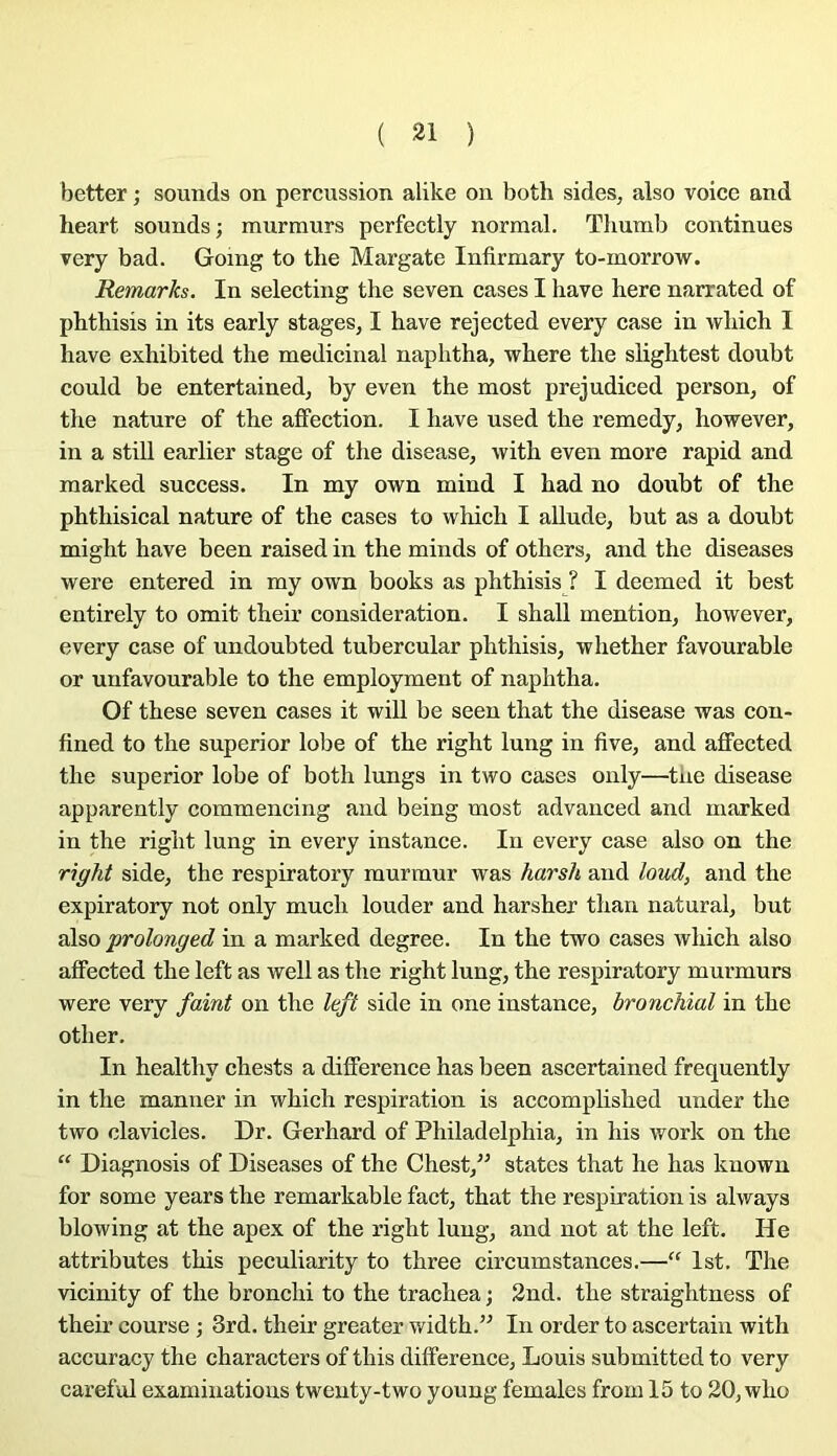 better ; sounds on percussion alike on both sides, also voice and heart sounds; murmurs perfectly normal. Tliumb continues very b ad. Going to tlie Margate Infirmary to-morrow. Remarks. In selecting the seven cases I hâve here narrated of phthisis in its early stages, I hâve rejected every case in which I hâve exhibited the médicinal naphtha, where the slightest doubt could be entertained, by even the most prejudiced person, of the nature of the affection. I hâve used the remedy, however, in a still earlier stage of the disease, with even more rapid and raarked success. In my own mind I had no douht of the phthisical nature of the cases to which I allude, but as a doubt might hâve been raised in the minds of others, and the diseases were entered in my own books as phthisis ? I deemed it best entirely to omit their considération. I shall mention, however, every case of undoubted tubercular phthisis, whether favourable or unfavourable to the employment of naphtha. Of these seven cases it will be seen that the disease was con- fined to the superior lobe of the right lung in five, and aflfected the superior lobe of both lungs in two cases only—tue disease apparently commencing and being most advanced and marked in the right lung in every instance. In every case also on the right side, the respiratory murmur was harsh and loud, and the expiratory not only much louder and harsher than natural, but also prolonged in a marked degree. In the two cases which also aflfected the left as well as the right lung, the respiratory murmurs were very faint on the left side in one instance, bronchial in the other. In healthy chests a différence has been ascertained frequently in the manner in which respiration is accomplished under the two clavicles. Dr. Gerhard of Philadelphia, in his work on the “ Diagnosis of Diseases of the Chest,” States that lie has known for some years the remarkable fact, that the respiration is always blowing at the apex of the right lung, and not at the left. He attributes this peculiarity to three circumstances.—“ Ist. The vicinity of the bronchi to the trachea ; 3nd. the straightness of their course ; 3rd. their greater width.” In order to ascertain with accuracy the characters of this différence, Louis submitted to very careful examinations twenty-two young females from 15 to 20, who