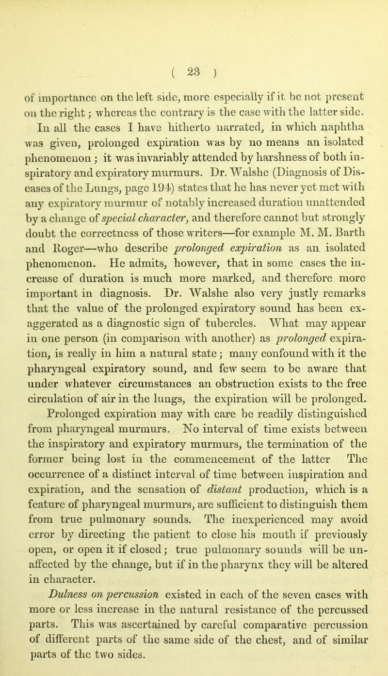 t)f importance on theleft side, more especially if it be not présent on the riglit ; wbereas tlie contrary is the case witli tlie latter side. In ail tbe cases I bave hitherto uarrated, in wbich naphtlia was given, prolonged expiration was by no means an isolated phenoinenon ; it was invariably attended by barshness of botb in- spiratory and expb’atory murmurs. Dr. Walsbe (Diagnosis of Dis- eases of tbe Lungs, page 194) states tbat be bas never y et met witb any expiratory murmur of notably increased duration unattended by a change of spécial character, and tberefore cannot but strongly doubt tbe eorrectness of tbose vvriters—for example M. M. Bartb and Roger—wbo describe prolonged expiration as an isolated pbenomenon. He admits, bowever, tbat in some cases tbe in- crease of duration is mucb more marked, and tberefore more important in diagnosis. Dr. Walsbe also very justly remarks tbat tbe value of tbe prolonged expiratory sound bas been ex- aggerated as a diagnostic sign of tubercles. Wbat may appear in one person (in comparison witb anotber) as prolonged expira- tion, is really in bim a natural state ; many eonfound witb it tbe pbaryngeal expiratory sound, and few seem to be aware tbat under wbatever circumstances an obstruetion exists to tbe free circulation of air in tbe lungs, tbe expiration will be prolonged. Prolonged expiration may witb care be readily distinguisbed from pbaryngeal murmurs. No interval of time exists between tbe inspiratory and expiratory murmurs, tbe termination of tbe former being lost in tbe eommeneement of tbe latter Tbe oecurrence of a distinct interval of time between inspiration and expiration, and tbe sensation of distant production, wbicb is a feature of pbaryngeal murmurs, are suffieient to distinguisb tbem from true pulmonary sounds. Tbe inexperienced may avoid error by directing tbe patient to close bis moutb if previously open, or open it if closed ; true pulmonary sounds will be un- affected by tbe ebauge, but if in tbe pharynx tbey will be altered in character. Dulness on percussion existed in each of the seven cases witb more or less increase in tbe natural résistance of tbe percussed parts. This was ascertained by eareful comparative pereussion of different parts of the same side of tbe chest, and of similar parts of tbe two sides.