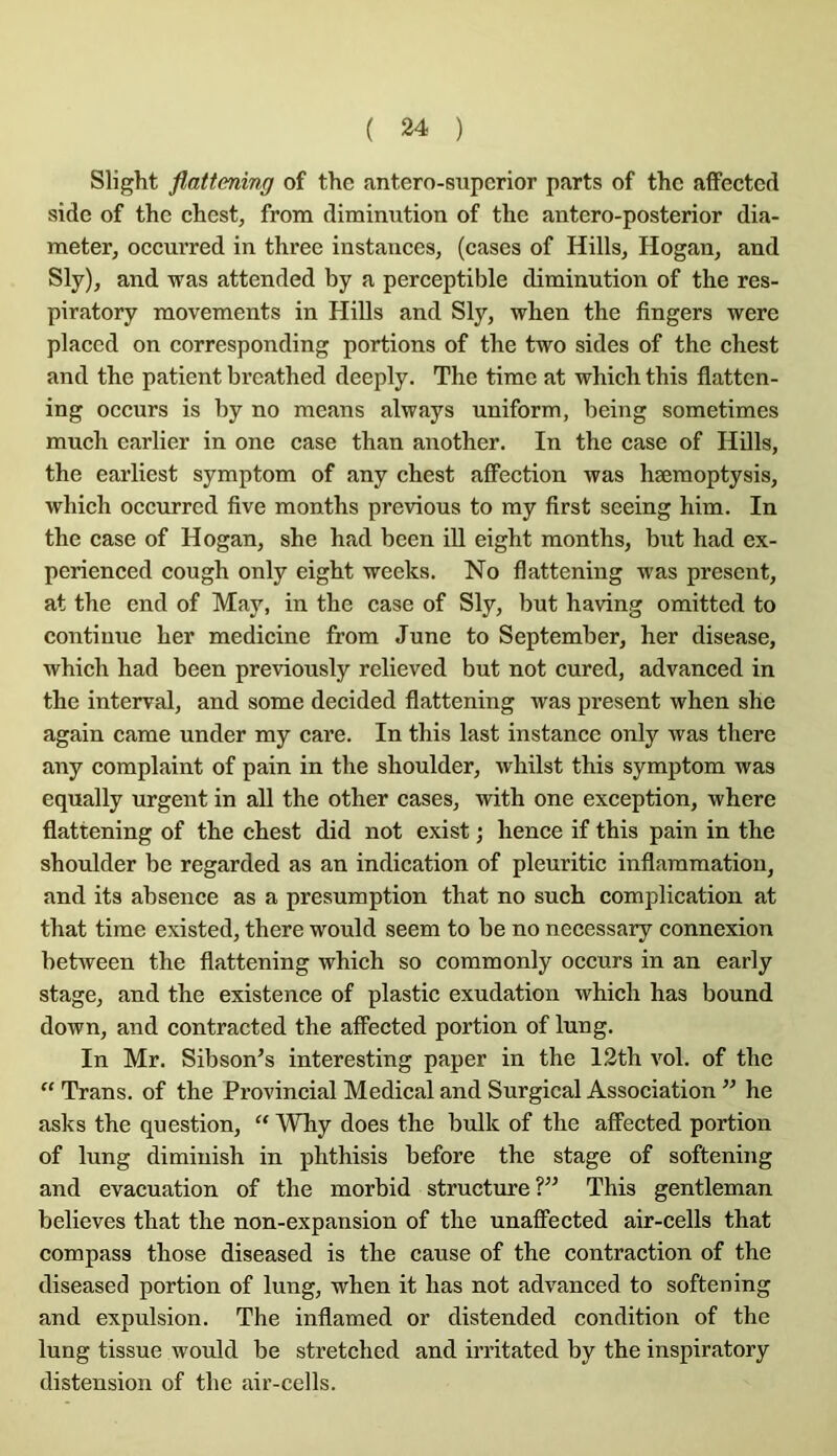 Slight flattening of the antero-supcrior parts of thc affectcd sidc of the chest, from diminution of the antero-posterior dia- meter, oecurred in three instances, (cases of Hills, Hogan, and Sly), and was attended by a perceptible diminution of the res- piratory movements in Hills and Sly, when the fingers were placcd on corresponding portions of the two sides of the chest and the patient breathed deeply. The time at which this flatten- ing occurs is by no means always uniform, being sometimes much earlier in one case than another. In the case of Hills, the earliest symptom of any chest affection was hæmoptysis, which oecurred five months previous to my first seeing him. In the case of Hogan, she had been ill eight months, but had ex- perienced cough only eight weeks. No flattening was présent, at the end of May, in the case of Sly, but having omitted to continue her medicine from June to September, her disease, which had been previously relieved but not cured, advanced in the interval, and some decided flattening was présent when she again came under my care. In this last instance only was there any complaint of pain in the shoulder, whilst this symptom was equally urgent in ail the other cases, with one exception, where flattening of the chest did not exist ; hence if this pain in the shoulder be regarded as an indication of pleuritic inflammation, and its absence as a presumption that no such complication at that time existed, there would seem to be no necessary connexion between the flattening which so commonly occurs in an early stage, and the existence of plastic exudation which has bound down, and contracted the affected portion of lung. In Mr. Sibson’s interesting paper in the I2th vol. of the “ Trans. of the Provincial Medical and Surgical Association ” he asks the question, Why does the bulk of the affected portion of lung dimiuish in phthisis before the stage of softening and évacuation of the morbid structiire?” This gentleman believes that the non-expansion of the unafifected air-cells that compass those diseased is the cause of the contraction of the diseased portion of lung, when it has not advanced to softening and expulsion. The inflamed or distended condition of the lung tissue would be stretched and irritated by the inspiratory distension of the air-cells.
