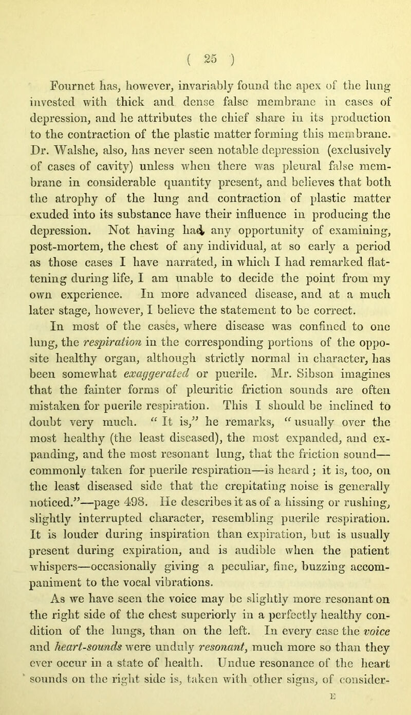 Fournct has, ho'vvever, invariably found tlic apex of the lung invested with thick and dense false membrane in cases of dépréssion, and lie attributes the cliief sliare in its production to the contraction of the plastic matter forming this membrane. Dr. Walshe, also, lias ne ver seen notable dépréssion (exclusively of cases of cavity) unless wheii there was pleural false mem- brane in considérable quantity présent, and believes that both the atrophy of the lung and contraction of plastic matter exuded into its substance hâve their influence in producing the dépréssion, Not having had- any opportunity of examining, post-mortem, the chest of any individual, at so early a period as those cases I hâve narrated, in which I had remarked flat- tening during life, I am unable to décidé the point from my own expérience. In more advanced disease, and at a much later stage, however, I believe the statement to be correct. In most of the casés, where disease was confined to one lung, the respiration in the corresponding portions of the oppo- site healthy organ, although strictly normal in character, lias been somewhat eæaggerated or puerile. Mr. Sibson imagines that the fainter forms of pleuritic friction sounds are often mistaken for puerile respiration. This I should be inclined to doubt very much. “ It is,” he remarks, “ usually over the most healthy (the least diseased), the most expanded, and ex- panding, and the most résonant lung, that the friction sound— commonly taken for puerile respiration—is heard ; it is, too, on the least diseased side that the crepitating noise is generally noticed.^’—page 498. He describes it as of a hissing or rushing, slightly interrupted character, resembling puerile respiration. It is louder during inspiration than expiration, but is usually présent during expiration, and is audible when the patient whispers—occasionally giving a peculiar, fine, buzzing accom- paniment to the vocal vibrations. As we hâve seen the voice may be slightly more résonant on the right side of the chest superiorly in a perfectly healthy con- dition of the lungs, than on the left. In every case the voice and heart-sounds were undnîy résonant, much more so than they ever occur in a state of health. Undue résonance of the heart sounds on the right side is, taken with other signs, of consider-