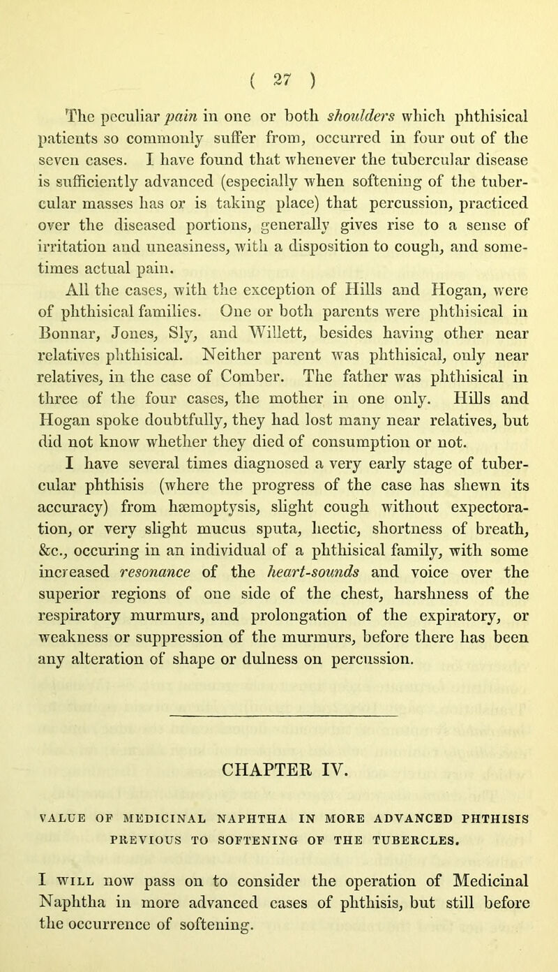 ( 37 ) The peculiar pain in one or both shoulders vvliich phthisical patients so commonly sniïer from, occurred in four ont of the seven cases. I bave found that wlienever the tuberciilar disease is sufficiently advanced (especially when softening of the tuber- cular masses bas or is taking place) that percussion, practiced over the diseased portions, generally gives rise to a sense of irritation and uneasiness, with a disposition to cough, and some- times actual pain. Ail the cases, with the exception of Hills and Hogan, were of phthisical familles. One or both parents were phthisical in Bonnar, Jones, Sly, and Willett, besides having other near relatives phthisical. Neither parent was phthisical, ouly near relatives, in the case of Comber. The father was phthisical in three of the four cases, the mother in one only. Hills and Hogan spoke doubtfully, they had lost many near relatives, but did not know whether they died of consumption or not. I bave several times diagnosed a very early stage of tuber- cular phthisis (where the progress of the case has shewn its accm’acy) from hæmoptysis, slight cough withont expectora- tion, or very slight mucus sputa, hectic, shortness of breath, &c., occuring in an individual of a phthisical family, with some increased résonance of the heart-sounds and voice over the superior régions of one side of the chest, harshness of the respiratory murmurs, and prolongation of the expiratory, or weakness or suppression of the murmurs, before there has been any alteration of shape or duluess on percussion. CHAPTER IV. VALUE OF MEDICINAL NAPHTHA IN MORE ADVANCED PHTHISIS PREVIOUS TO SOFTENING OF THE TUBERCLES. I wiLL now pass on to consider the operation of Médicinal Naphtha in more advanced cases of phthisis, but still before the occurrence of softening.