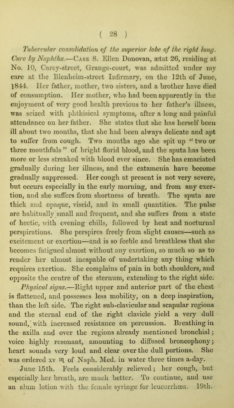 Tuhermlar consolidation of the superior lobe of the right Iwig. Clive by Naphtha.—Case 8. Ellen Donovan, ætat 26, residing at No. 10, Carcy-street, Grange-court, was admitted under ray care at the Bleuheim-strcet Iiifirmaiy, on the 12th of Junc, 1844. lier father, mother, two sisters, and a brother hâve died of consuniption. Her mother, vvho had been apparently in the enjoyment of very good health previous to her father’s illness, was seized with plithisical symptoms, after a long and painful attendance on her father. She states that she has herself beeu ill about two months, that she had been alM'ays délicate and apt to suffer from cough. Two months ago she spit up “ two or three mouthfuls ” of bright florid blood, and the sputa has been more or less streaked with blood ever since. She has emaciated gradually during her illness, and the catamenia hâve become gradually suppressed. Her cough at présent is not very severe, but occurs especially in the early morning, and from any exer- tion, and she suffers from shortness of breath. The sputa are thick and opaque, viscid, and in small quantities. The puise are hahitually small and frequent, and she suffers from a state of hectic, Avith evening chills, followed by beat and nocturnal perspirations. She perspires freely from slight causes—such as excitement or exertiou—and is so feeble and breathless that she becomes fatigued almost without any exertion, so much so as to render her almost incapable of undertaking any thing which requires exertion. She complains of pain in both shoulders, and opjmsite the centre of the sternum, extending to the right side. Physical signs.—Right upper and anterior part of the chest is flattened, and possesses less mobihty, on a deep inspiration, than the left side. The right sub-claAÛcular and scapidar régions and the sternal end of the right clavicle yield a very dull Sound,' Avith increased résistance on percussion. Breathing in the axilla and over the régions already mentioned bronchial -, voice highly résonant, amounting to diffused broncophony ; heart sounds very loud and clear over the dull portions. She was ordered xv of Naph. Med. in water three times a-day. June 15th. Eeels considerably relieved ; her cough, but especially her breath, arc much better. To continue, and use an alum lotion with the fcmale syringe for leucorrhœa. 19th.