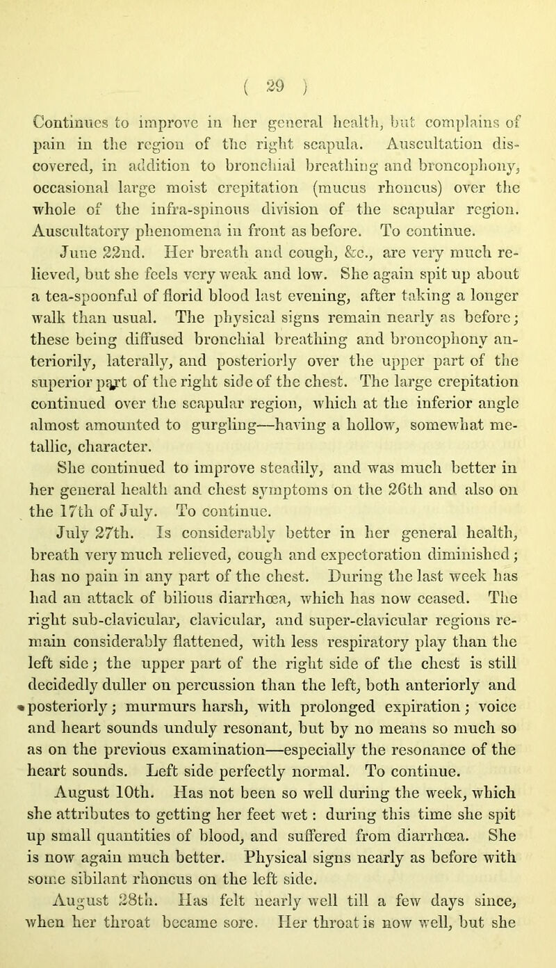 Contimics to improve in lier general healtli, but complains of pain in tlie région of tlic riglit scapnla. Auscultation dis- covered, in addition to broncliial brcatliing and broncopliony, occasional large moist crépitation (mucus rlioncus) over the whole of tbe infra-spinous division of tlie scapular région. Auscultatory phenomena in front as before. To continue. June 22ud. Her breatli and cough^ &c., are very mucli re- lieved, but she feels very weak and low. She again spit up about a tea-spoonful of florid blood last evening, after taking a longer walk tlian usual. Tlie pbysical signs remain nearly as befoi’C; these being diffused bronchial breatliing and broncophony an- tcriorily, laterally, and posteriorly over tbe upper part of tlie superior psjyt of tlie riglit side of the chest. The large crépitation continued over the scapular région, vvhich at the inferior angle almost amounted to gurgling—having a hollow, somewhat me- tallic, character. She continued to improve steadily, and was much better in her general healtli and chest symptoms on the 26th and also on the 17th of July. To continue. July 27th. Is considerably better in her general health, breath very much relieved, cough and expectoration diminished ; bas no pain in any part of the chest. During the last week lias had an attack of bilious diarrhœa, which has now ceased. The riglit sub-clavicular, clavicular, and super-clavicular régions re- main considerably flattened, with less l'espiratory play than the left side ; the upper part of the riglit side of the chest is still decidedly duller on percussion than the left, both anteriorly and • posteriorly ; murmurs harsh, with prolonged expiration ; voice and heart sounds unduly résonant, but by no means so much so as on the previous examination—especially the résonance of the heart sounds. Left side perfectly normal. To continue. August lOth. Has not been so well during the week, which she attributes to getting her feet wet : during this time she spit up small quantities of blood, and sulFered from diarrhœa. She is now again much better. Pbysical signs nearly as before with some sibilant rhoncus on the left side. August 28th. Has felt nearly well till a few days since, when lier throat bccame sore. Her throat is now well, but she