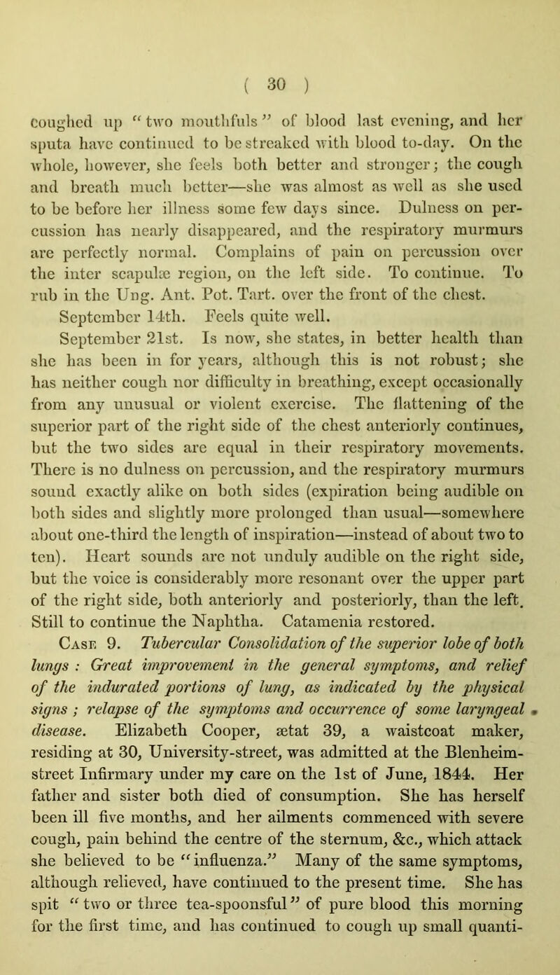 Couglicd up “ two moutlifuls ” of blood last cvciiing, and hcr si>uta havc contiiiucd to bc strcakcd witli blood to-day. On tlic Avhole, liowever, sbc feels both better and strongcr; tbc congb and brcatli niucb better—slie was almost as wcll as slie used to be befoi’e ber illness some few days since. Dulness on per- cussion bas nearly disappeared, and tbe respiratory murmurs are pcrfectly normal. Complains of pain on percussion over tbe inter scapulæ région, on tbc left side. To continue. To rub in tbe Ung. Ant. Pot. Tart. over tbe front of tbc ebest. September 14tb. Feels quitc well. September 21st. Is now, sbe states, in better bcaltb tban sbe bas been in for years, altboxigb tins is not robust; sbe bas neitber cougb nor difficulty in breathing, except occasionally from any unusual or violent cxei’cise. Tbe llattening of tbe superior part of tbe rigbt side of tbe ebest anteriorly continues, but tbe two sides arc equal in tbeir respiratory movements. Tbere is no dulness on percussion, and tbe respiratory murmurs Sound exactly alike on botli sides (expiration being audible on l)otb sides and sligbtly more prolonged tban usual—somewliere about one-tbird tbe lengtb of inspiration—instead of about two to tcn). Hcart sounds are not unduly audible on tbe rigbt side, but tbe voice is cousidei’ably more résonant over tbe upper part of tbe rigbt side, botb anteriorly and posteriorly, tban tbe left. Still to continue tbe Napbtba. Catamenia restored. Case 9. Tubercular Consolidation of the superior lobe of both lungs : Great improvement in the general symptoms, and relief of the indurated portions of lung, as indicated by the physical signs ; relapse of the symptoms and occurrence of some laryngeal • diseuse. Elizabeth Cooper, ætat 39, a waistcoat maker, residing at 30, Uni ver sity-Street, was admitted at the Blenheim- street Infirmary under my care on the Ist of June, 1844. Her father and sister both died of consumption. She has herself been ill five months, and her ailments commenced with severe cough, pain behind the centre of the sternum, &c., which attack she believed to be “ influenza.” Many of the same symptoms, although relieved, hâve continued to the présent time. She has spit “ two or three tea-spoonsful ” of pure blood this morning for the first time, and has continued to cough up small quanti-