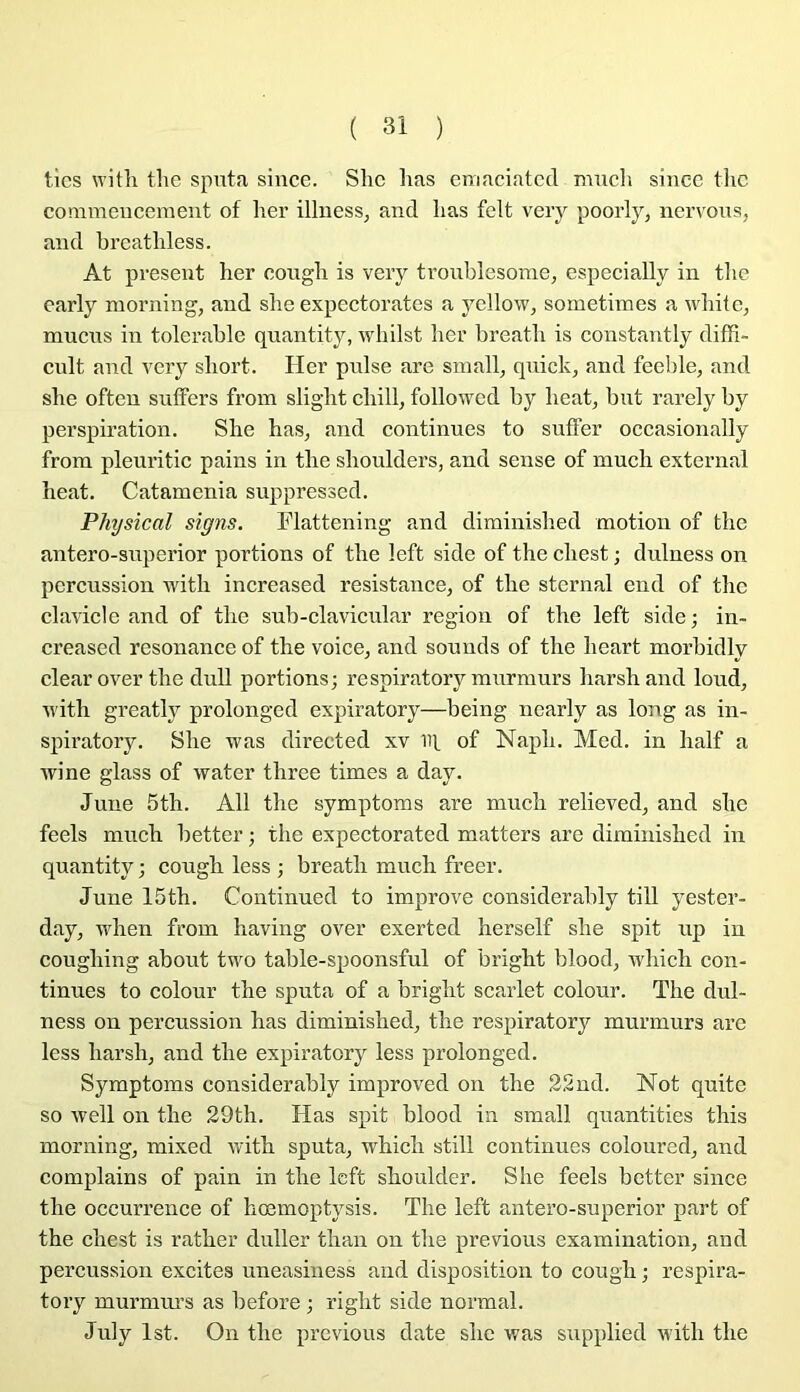 tics with the spnta since. Slic lias emaciatcd mucli since tlic commeuceraeut of lier illiiess^ and lias felt veiy poorly, nervoiis, and breatliless. At présent her cougli is veiy troiiblesorae, espeeially in tbe early niorning, and slie expectorâtes a yellow, sometimes a wliite^ mucus in tolerable quantity, whilst ber breatli is constantly difFi- cnit and vcry sliort. lier puise are sniall^ qnick, and feeble, and slie often snffers froin sliglit cliill, followed by beat, but rarely by perspiration. Slie bas, and continues to sufler occasionally from pleuritic pains in tbe sboulders, and sense of mucb external beat. Catamenia suppressed. Physical signs. Flattening and diminisbed motion of tbe antero-siiperior portions of tbe left side of tbe cbest ; dulness on percussion witli increased résistance, of tbe sternal end of tbe clavicle and of tbe sub-clavicnlar région of tbe left side; in- creased résonance of tbe voice, and sonuds of tbe beart morbidly clearover tbe dull portions; respiratory murmurs barsband loud, ivitb greatly prolonged expiratory—being nearly as long as in- spiratory. Slie was directed xv iq, of Napb. Med. in balf a wine glass of water tbree times a day. June 5tb. Ail tbe symptoms are mucb relieved, and sbc feels mucb better ; tbe expectorated matters are diminisbed in quantity ; cougb less ; breatb mucb freer. June 15tb. Continued to improve considerably till yester- day, wben from baving over exerted berself slie spit uji in cougbing about two table-spoonsful of brigbt blood, vrliicb con- tinues to colour tbe sputa of a brigbt scarlet colour. Tbe dul- ness on percussion bas diminisbed, tbe respiratory murmurs arc less barsb, and tbe expiratory less prolonged. Symptoms considerably improved on tbe 22nd. Not quitc so well on tbe 29tb. Has spit blood in small quantities tbis morning, mixed witb sputa, wbicb still continues coloured, and complains of pain in tbe left sboulder. Sbe feels better since tbe occurrence of bœmoptysis. Tbe left antero-superior part of the cbest is ratber duller tban on tbe préviens examination, and percussion excites uneasiness and disposition to cougb ; respira- tory murmui’s as before ; rigbt side normal. July Ist. On tbe previous date sbc ivas siipplied witb tbe