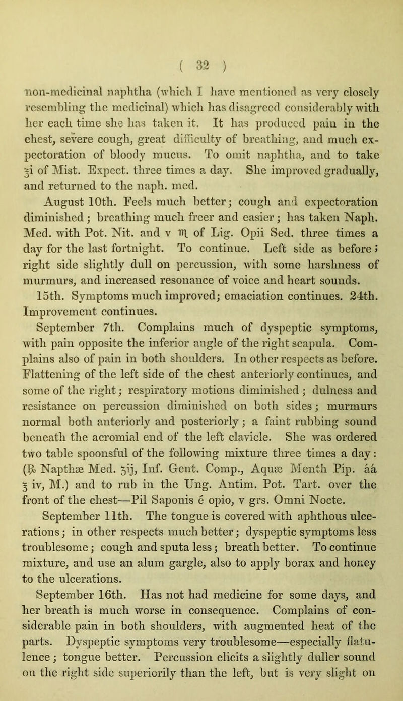 Tion-mcclicinal naphtha (wlilcli I liavc rncntioncd as vcry closcly l’cscmhling thc médicinal) wlncli lias disagrccd considcralily witli lier eack time slie lias takcn it. It lias produecd paiu iii the cliest, severe cougli, great difficulty of breatliiag, and mucli ex- pectoration of bloody mucus. To omit napbtlia, and to take ^i of Mist. Expect. tlirce timcs a day. Sbe improved gradually, and returned to thc napli. mcd. August lOtli. Eecls mucli better; cougli and expectoration diminished ; breathing mucli freer and casier; lias taken Naph. Mcd. with Pot. Nit. and v iîl of Lig. Opii Sed. three timcs a day for tlie last fortniglit. To continue. Left side as beforc J riglit side sliglitly dull on percussion, with some harshness of murmurs, and increased résonance of voice and heart sounds. 15th. Symptoms much improved; émaciation continues. 24th. Improvement continues. September 7th. Complains much of dyspeptic symptoms, Avith pain opposite the inferior angle of the right scapula. Com- plains also of pain in both shoulders. In other respects as before. Flattening of the left side of the chest anteriorly continues, and some of the right ; respiratory motions diminished ; dulness and résistance on percussion diminished on both sides ; murmurs normal both anteriorly and posteriorly ; a faint rubbing sound beneath the acromial end of the left clavicle. She was ordered two table spoonsful of the following mixture three times a day : (9î Napthæ Med. 5ij, Inf. Gent. Comp., Aquœ Menth Pip. ââ 3 iv, M.) and to rub in the Ung. Antim. Pot. Tart. over the front of the chest—Pii Saponis 6 opio, v grs. Omni Nocte. September llth. The tongueis covered with aphthous ulcé- rations ; in other respects much better ; dyspeptic symptoms Icss troublesome ; cough and sputa less ; breath better. To continue mixture, and use an alum gargle, also to apply borax and honey to the ulcérations. September 16th. Plas not had medicine for some days, and her breath is much worse in conséquence. Complains of con- sidérable pain in both shoulders, with augmented heat of the parts. Dyspeptic symptoms very troublesome—especially flatu- lence ; longue better. Percussion elicits a sliglitly dullcr sound on the right side superiorily than thc left, but is very slight on