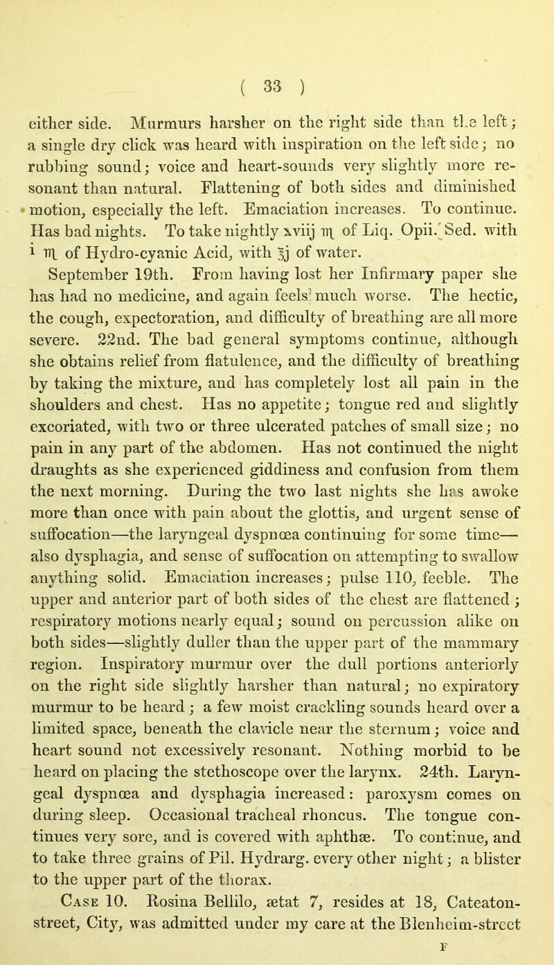 either sicle. Murmurs harsher on tlie right sicle tlian tl.e left ; a single dry click was lieard witli inspiration on the left side ; no rubbing sound; voice and heart-souuds very sligbtly more ré- sonant than natnral. Flattening of botli sides and diminisbed motion, especially the left. Emaciation increases. To continue. Has badnigbts. To take nightly xviij of Liq. Opii.'Sed. witli 1 of Hydro-cyanic Acid, with of water. September 19th. Erom liaving lost ber Infirmary paper she bas bad no medicine, and again feels’mucb worse. Tbe bectic, tbe cougb, expectoration, and difficulty of breatbing are ail more severe. 22nd. Tbe bad general symptoms continue, altbougb sbe obtains relief from flatulence, and tbe difficulty of breatbing by taking the mixture, and bas completely lost ail pain in tbe sboulders and chest. Has no appetite ; tongue red and sligbtly excoriated, •witb two or three ulcerated patcbes of small size ; no pain in any part of tbe abdomen. Has not continued tbe nigbt draughts as she experienced giddiness and confusion from tbem the next morning. During the two last nights she bas awoke more tban once witb pain about the glottis, and urgent sense of suffocation—the laryngeal dyspnœa continuing for some time— also dyspbagia, and sense of suffocation on attempting to swallow anytbing solid. Emaciation increases ; puise 110, feeble. The upper and anterior part of both sides of tbe chest are flattened ; respiratory motions nearly equal ; sound ou percussion alike on both sides—sligbtly duller tban the upper part of the mammary région. Inspiratory murmur over tbe dull portions anteriorly on the right side sligbtly harsher tban natural; no expiratory murmur to be heard ; a few moist crackling sounds beard over a limited space, beneath tbe claHcle near tbe sternum ; voice and heart sound not excessively résonant. Notbiug morbid to be beard on placing the stéthoscope over tbe larynx. 24tb. Laryn- geal dyspnœa and dyspbagia increased : paroxysm cornes on during sleep. Occasional trachéal rhoncus. Tbe tongue con- tinues very sore, and is covered with apbthæ. To continue, and to take three grains of Pii. Hydrarg. every other nigbt; ablister to the upper part of the tliorax. Case 10. Rosina Bellilo, ætat 7, résides at 18, Cateaton- street, City, was admitted undcr my care at the Blenbeim-strect E