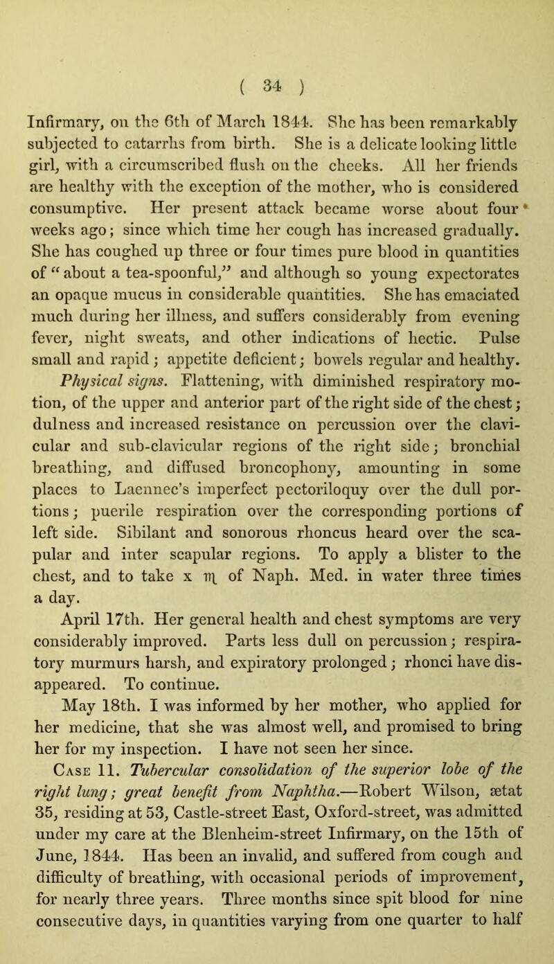 Infirmary, ou tlie 6tli of Mardi 1844. Shc has been rcmarkably subjected to catarrlis from birtb. She is a délicate looking littlc girl, witb a circurascribed flush on tlie clieeks. AU ber fi’iends are bealtby witb tbe exception of tbe motber, wbo is considered consumptivc. Her présent attack became worse about four • week s ago ; since wbicb time her cough has increased gradually. She bas cougbed up tbree or four times pure blood in quantifies of “ about a tea-spoonful,” and altbough so young expectorâtes an opaque mucus in considérable quantifies. She bas emaciated mucb during her illness, and suffers considerably from evening fever, nigbt sweats, and other indications of hectic. Puise small and rapid ; appetite déficient ; bowels regular and bealtby. Physical signs. Flattcningj witb diminisbed respiratory mo- tion, of tbe upper and anterior part of tbe rigbt side of tbe cbest ; dulness and increased résistance on percussion over tbe clavi- cular and sub-clavicular régions of tbe rigbt side ; bronchial breatbing, and dilfused broncophony, amounting in some places to Laennec’s imperfect pectoriloquy over tbe duU por- tions ; puerile respiration over tbe corresponding portions of left side. Sibilant and sonorous rboncus beard over tbe sca- pular and inter scapular régions. To apply a blister to tbe cbest, and to take x tq of Naph. Med. in water tbree finies a day. April 17tb. Her general bealtb and cbest symptoms are very considerably improved. Parts less dull on percussion ; respira- tory murmurs harsb, and expiratory prolonged ; rhonci bave dis- appeared. To continue. May 18th. I was informed by her motber, wbo applied for her medicine, tbat sbe was almost well, and promised to bring ber for my inspection. I bave not seen her since. Case 11. Tubercular consolidation of tbe superior lobe of tbe rigbt lung ; great benefit from Napbtba.—Robert Wilson, ætat 35, residing at 53, Castle-street East, Oxford-street, was admitted under my care at tbe Blenbeim-street Infirmary, on tbe 15tb of June, 1844. Has been an invalid, and suffered from cough and difiBculty of breatbing, witb occasional periods of improvement, for nearly tbree years. Tbree montbs since spit blood for nine consecutive days, in quantifies varying from one quarter to half