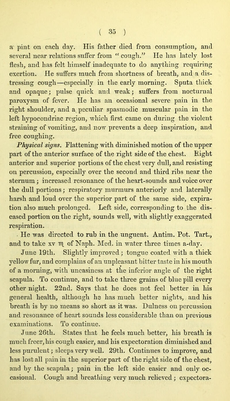 a pint on each day. His father died from consumption, and several near relations suffer from “ cougli.” He bas lately lost flesh, and lias felt liimself inadéquate to do anytbing requiring exertion. He sulfers much from shortness of breatli, and a dis- tressing eougb—espeeially in tbe early morning. Sputa tbick and opaque ; puise quiek and weak ; suffers from nocturnal paroxysm of fever. He bas an occasional severe pain in tbe rigbt sboulder, and a, peculiar spasmodic muscular pain in tbe left bypocondriae région, -wliicb first came on during tbe violent straining of vomiting, and now prevents a deep inspiration, and free cougbing. Physical signs. Flattening witb diminisbed motion of tbe upper part of tbe anterior surface of tbe rigbt side of tbe cbest. Rigbt anterior and superior portions of tbe cbest very dull, and resisting on percussion, espeeially over tbe second and tbird ribs near tbe sternum ; increased résonance of tbe beart-sounds and voice over tbe dull portions ; respiratory murmurs anteriorly and laterally barsb and loud over tbe superior part of tbe same side, expira- tion also mucb prolonged. Left side, corresponding to tbe dis- eased portion on tbe rigbt, sounds well, witb sligbtly exaggerated respiration. He was directed to rub in tbe unguent. Antim. Pot. Tart., and to take xv lit of Napb. Med. in water three times a-day. June 19tb. Sligbtly improved; tongue coated witb a tbick yellow fur, and complains of an unpleasant bitter taste in bis moutb of a morning, witb uneasiness at tbe inferior angle of tbe rigbt scapula. To continue, and to take three grains of blue pill every otber nigbt. 22nd. Says tbat be does not feel better in bis general bealth, altbougb bs bas much better nigbts, and his breath is by no raeans so short as it was. Dulness on percussion and résonance of heart sounds less considérable than on previous examinations. To continue. June 26tb. States tbat he feels much better, bis breath is mucb freer, bis eougb casier, and bis expectoration diminisbed and less purulent; sleeps very well. 29tb. Continues to improve, and bas lost ail pain in tbe superior part of tbe rigbt side of tbe cbest, and by tbe scapula ; pain in tbe left side easier and only oc- casional. Cougb and breatbing very mucb relieved ; expectora-