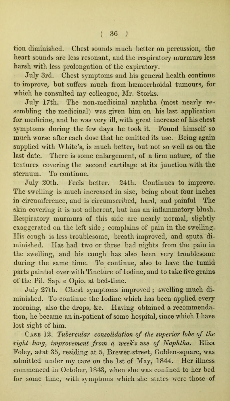 tiou ditninished. Chest sounds much better on percussion, thc heart sounds are less résonant, andtlie respiratory murmurs less harsh with less prolongation of tlie expiratory. July 3rd. Chest symptonas and his general health continue to improve, but suffers much from hæmorrhoidal tumours, for which he consulted my colleague, Mr. Storks. July 17th. The non-medicinal naphtha (most nearly re- sembling the médicinal) was given him on his last application for medicine, and he was very ill, with great increase of his chest symptoms during the few days he took it. Found himself so much worse after each dose that he omitted its use. Seing again supphed with White’s, is much better, but not so well as on the last date. There is some enlargement, of a firm nature, of the textures covering the second cartilage at its junction with the sternum. To continue. July 20th. Feels better. 24th. Continues to improve. The swelling is much increased in size, being about four inches in circumference, and is circumscribed, hard, and painful The skin covering it is not adhèrent, but has an inflammatory blush. Respiratory murmurs of this side are nearly normal, slightly exaggerated on the left side ; complains of pain in the swelling. Ilis cough is less troublesome, breath improved, and sputa di- minished. lias had two or three bad nights from the pain in the swelling, and his cough has also been very troublesome during the same time. To continue, also to hâve the tumid parts painted over with Tincture of lodine, and to take five grains of the Pii. Sap. e Opio. at bed-time. July 27th. Chest symptoms improved ; swelling much di- minished. To continue the lodine which has been applied every morning, also the drops, &c. Having obtained a recommenda- tion, he became an in-patient of some hospital, since which I hâve lost sight of him. Case 12. Tubercular consolidation of the superior lobe of the right Iwig, improvement from a weelds use of Naphtha. Eliza Foley, ætat 35, residing at 5, Brewer-street, Golden-square, was admitted under my care on the Ist of May, 1844. Her illness comraenced in October, 1843, when she was confined to her bed for some time, with symptoms w'hich she States were those of