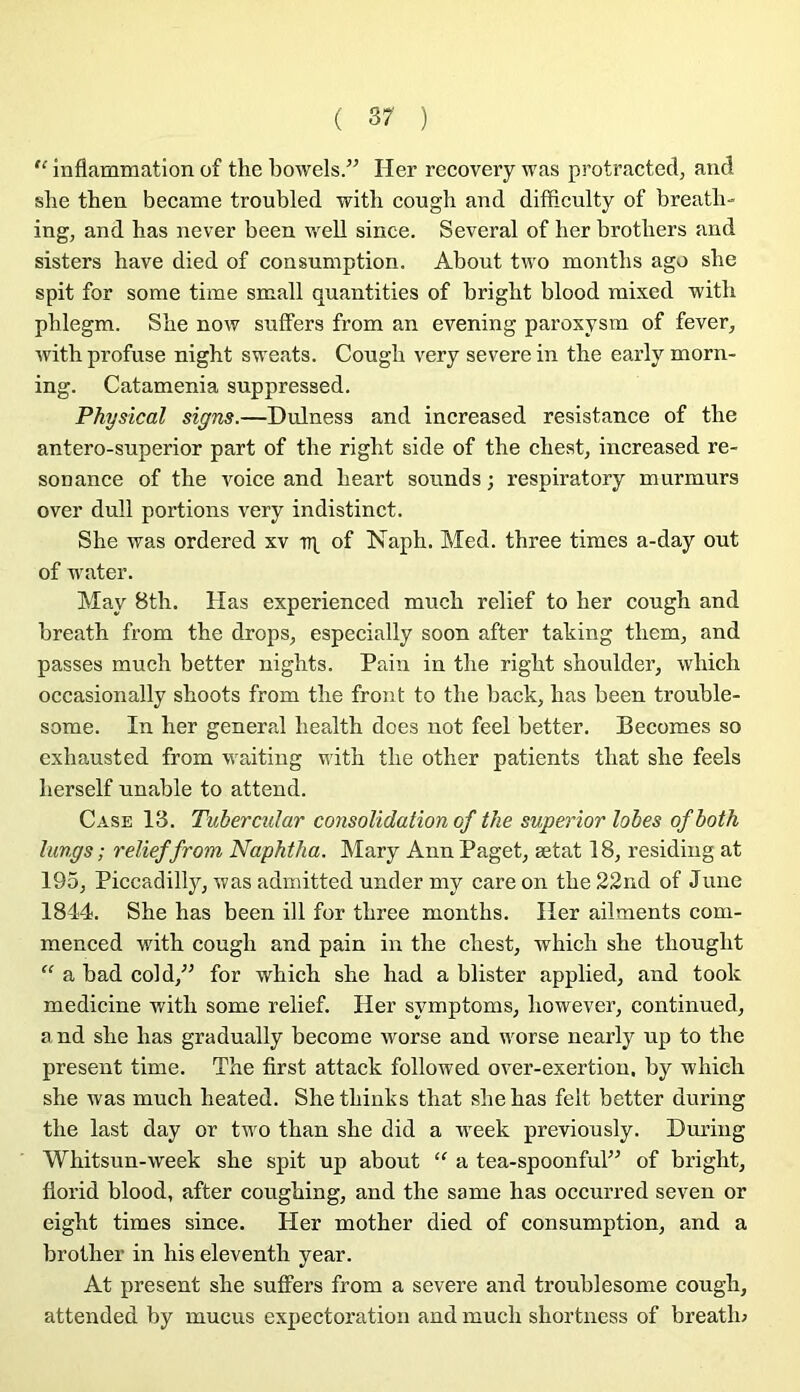 ( 3? ) “ inflammation of the bowels.” Her recovery was protracted, and she then became troubled with cough and difficulty of breath» ing, and bas never been well since. Several of her brotbers and sisters bave died of consumption. About two montbs ago sbe spit for some time small quantifies of brigbt blood mixed witb pblegm. Sbe now suffers from an evening paroxysm of fever, with profuse night sweats. Cough very severein the early morn- ing. Catamenia suppressed. Physical signs.—Dulness and increased résistance of the antero-superior part of the rigbt side of the cbest, increased ré- sonance of the voice and heart sounds ; respiratory murmurs over dull portions very indistinct. She was ordered xv of Naph. Med. three times a-day out of water. May 8th. Has experienced much relief to her cough and breath from the drops^ especially soon after taking them, and passes much better nights. Pain in the right shoulder, which occasionally shoots from the front to the back, has been trouble- some. In her general health does not feel better. Becoraes so exhausted from waiting with the otlier patients that she feels herself unable to attend. Case 13. Tubercular consolidation of the superior lobes ofboth lungs ; relief from Naphtha. Mary Ann Paget^ ætat 18, residing at 195, Piccadilly, was admitted under my care on the 22nd of June 1844. She has been ill for three months. lier ailments com- menced with cough and pain in the chest, which she thought “ a bad cold,^^ for which she had a blister applied, and took medicine with some relief. Her symptoms, however, continued, and she has gradually become worse and worse nearly up to the présent time. The first attack followed over-exertion, by which she was much heated. Shethiuks that she has felt better during the last day or two than she did a week previously. Dmûng Whitsun-week she spit up about “ a tea-spoonful” of brigbt, florid blood, after coughing, and the same has occurred seven or eight times since. Her mother died of consumption, and a brother in his eleventh year. At présent she suffers from a severe and troublesome cough, attended by mucus expectoration and much shortness of breatln