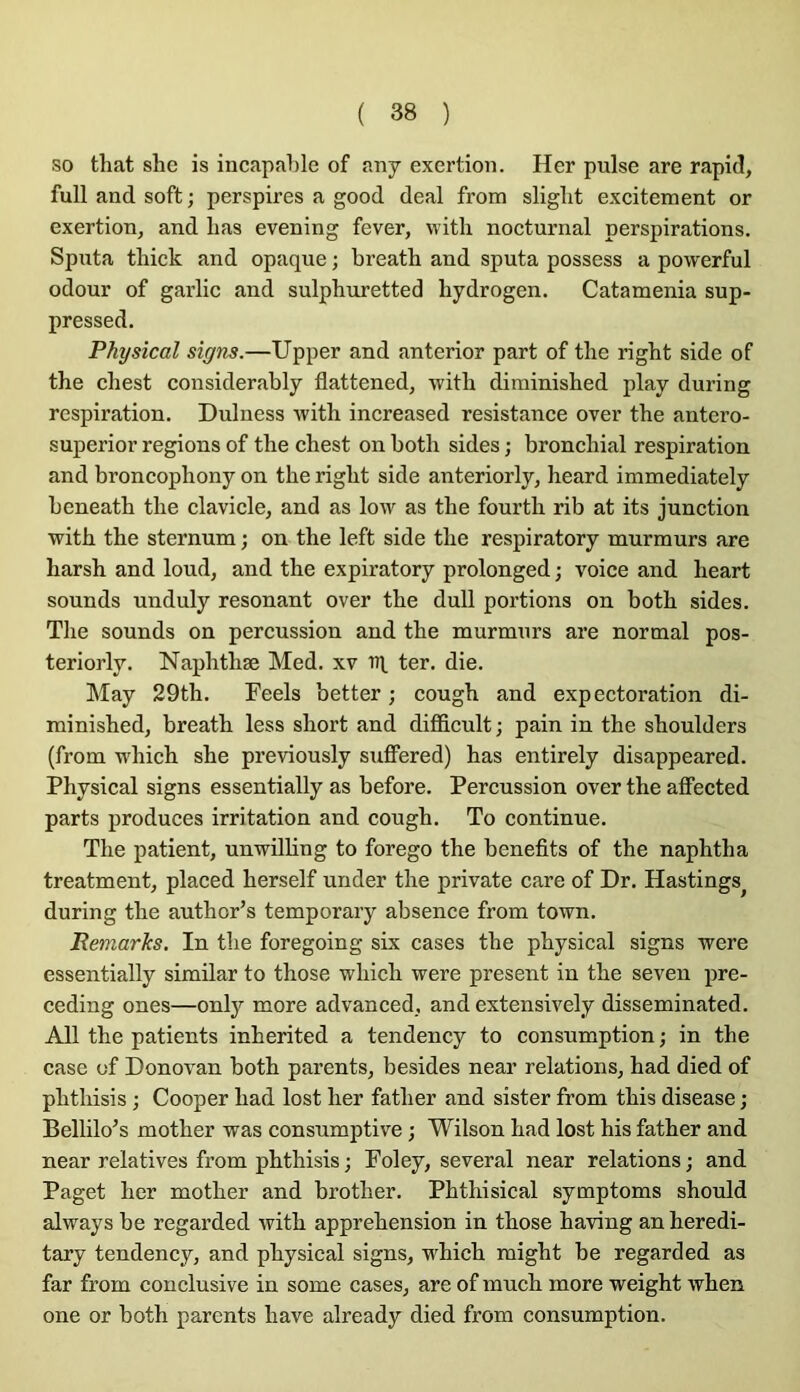so that she is incapable of any exertion. Her puise are rapid, full and soft ; perspires a good deal from sliglit excitement or exertion^ and lias evening fever, witli nocturnal perspirations. Sputa tliick and opaque ; breath and sputa possess a powerful odour of garlic and sulphuretted hydrogen. Catamenia sup- pressed. Physical signs.—Upper and anterior part of tlie right side of the eliest considerably flattened, -witli diminished play during respiration. Dulness with increased résistance over tbe antero- superior régions of the chest on both sides ; bronchial respiration and broncophony on the right side anteriorly, heard immediately beneath the clavicle, and as Ioav as the fourth rib at its junction with the sternum ; on the left side the respiratory murmurs are harsh and loud, and the expiratory prolonged ; voice and heart sounds unduly résonant over the dull portions on both sides. The sounds on percussion and the murmurs are normal pos- teriorly. Naphthæ Med. xv ni ter. die. May 29th. Feels better ; cough and expectoration di- minishedj breath less short and difficult ; pain in the shoulders (from which she previously suffered) has entirely disappeared. Physical signs essentially as before. Percussion over the affected parts produces irritation and cough. To continue. The patient, unwilling to forego the benefits of the naphtha treatment, placed herself under the private care of Dr. Hastings^ during the author’s temporary absence from town. Remaries. In the foregoing six cases the physical signs were essentially similar to those which were présent in the seven pre- ceding ones—only more advanced, and extensively disseminated. AU the patients inherited a tendency to consumption ; in the ease of Donovan both parents, besides near relations, had died of phthisis ; Cooper had lost her father and sister from this disease ; Bellilo’s mother was consumptive ; Wilson had lost his father and near relatives from phthisis ; Foley, several near relations ; and Paget her mother and brother. Phthisical symptoms should always be regarded with appréhension in those having an heredi- tary tendency, and physical signs, which might be regarded as far from conclusive in some cases, are of much more weight when one or both parents hâve already died from consumption.