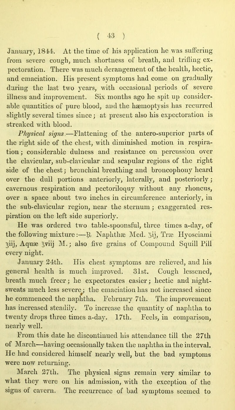 ( ^3 ) January, 1844. At the time of his application he was suffering from severe cough, mucli sliortness of breath, and trifling ex- pectoration. There was mucb dérangement of tbe liealtb, liectic, and émaciation. His présent symptoms had corne on gradually during the last two years, with occasional periods of severe illness and improvement. Six months ago he spit up considér- able quantifies of pure blood, and the hæmoptysis bas recurred slightly several times since ; at présent also his expectoration is streakcd Avith blood. Physical signs.—Flattening of the antero-superior parts of the right side of the chest, with diminished motion in respira- tion ; considérable dulness and résistance on percussion over the clavicular, sub-clavicular and scapular régions of the right side of the chest ; bronchial breathing and broncophony heard over the dull portions anteriorly, laterally, and posteriorly ; cavernous respiration and pectoriloquy Avithout any rhoncus, over a space about tAvo inches in circumference anteriorly^ in the sub-cla\icular région, near the sternum ; exaggerated res- piration on the left side superiorly. He was ordered tAvo table-spoonsful, three times a-day, of the following mixture :—Naphthæ Med. 5ijj Træ Hyosciami ^iij, Aquæ 3viij M. ; also five grains of Compound Squill Pill every night. January 24th. His chest symptoms are relieved, and his general health is much improved. 31st. Cough lessened, breath much freer ; he expectorâtes easier ; liectic and night- sweats much less severe : the émaciation lias not increased since r he commenced the naphtha. February 7th. The improvement lias increased steadily. To increase the quantity of naphtha to twenty drops three times a-day. 17th. Feels, in comparison, nearly well. From this date he discontinued his attendance till the 27th of March'—having occasionally taken the naphtha in the interval. He had considered himself nearly well, but the bad symptoms were now returning. March 27th. The physical signs remain very similar to what they were on his admission, with the exception of the signs of cavern. The récurrence of bad symptoms seemed to