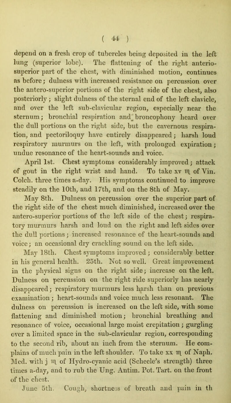 dépend on a fresh crop of tul)ercles being depositcd in the left lung (superior lobe). The flattening of the right antei-io- snperior part of the chest, with diminished motion, continues as before ; dulness with increased résistance on percussion over the antero-superior portions of the right side of the chest, also posteriorly ; slight dulness of the sternal end of the left clavicle, and over the left suh-clavicular région, especially near the sternum; bronchial respiration and^broncophony hcard over the dull portions on the right side, but the cavernous respira- tion, and pectoriloquy bave entirely disappeared ; harsh loud respiratory murmurs on the left, with prolonged expiration ; undue résonance of the lieart-sounds and voice. April Ist. Chest sympto ms considerahly improved ; attack of goût in the right v'rist and hand. To take xv iq of Vin. Colch. three times a-da3^ His symptoms continued to improve steadily on the lOth, and 17th, and on the 8th of May. May 8th. Dulness on percussion over the superior part of the right side of the chest much diminished, increased over the antero-superior portions of the left side of the chest; respira- tory murmurs harsh and loud on the right and left sides over the dull portions ; increased résonance of the heart-sounds and voice ; an occasional dry crackling sound on the left side. Ma)^ 18th. Chest symptoms improved ; considerahly better in his general health. 25th. Not so \vell. Grcat improvement in the physical signs on the right side ; increase on the left. Dulness on percussion on the right ride superiorly has nearly disappeared ; respiratory murmurs less harsh than ou previous examination ; heart-sounds and voice much less résonant. The dulness on percussion is increased on the left side, with some flattening and diminished motion; bronchial breathing and résonance of voice, occasional large moist crépitation ; gurgling over a limited space in the sub-clavicular région, corresponding to the second rib, about an inch from the sternum. He com- plains of much pain in the left shoulder. To take xx of Naph. Med. with j iil of Hydro-cyanic acid (Scheele's strength) three times a-day, and to rub the Ung. Antim. Pot. Tart. on the front of the chest. J une 5th, Cough, shortuess of breath and pain in th