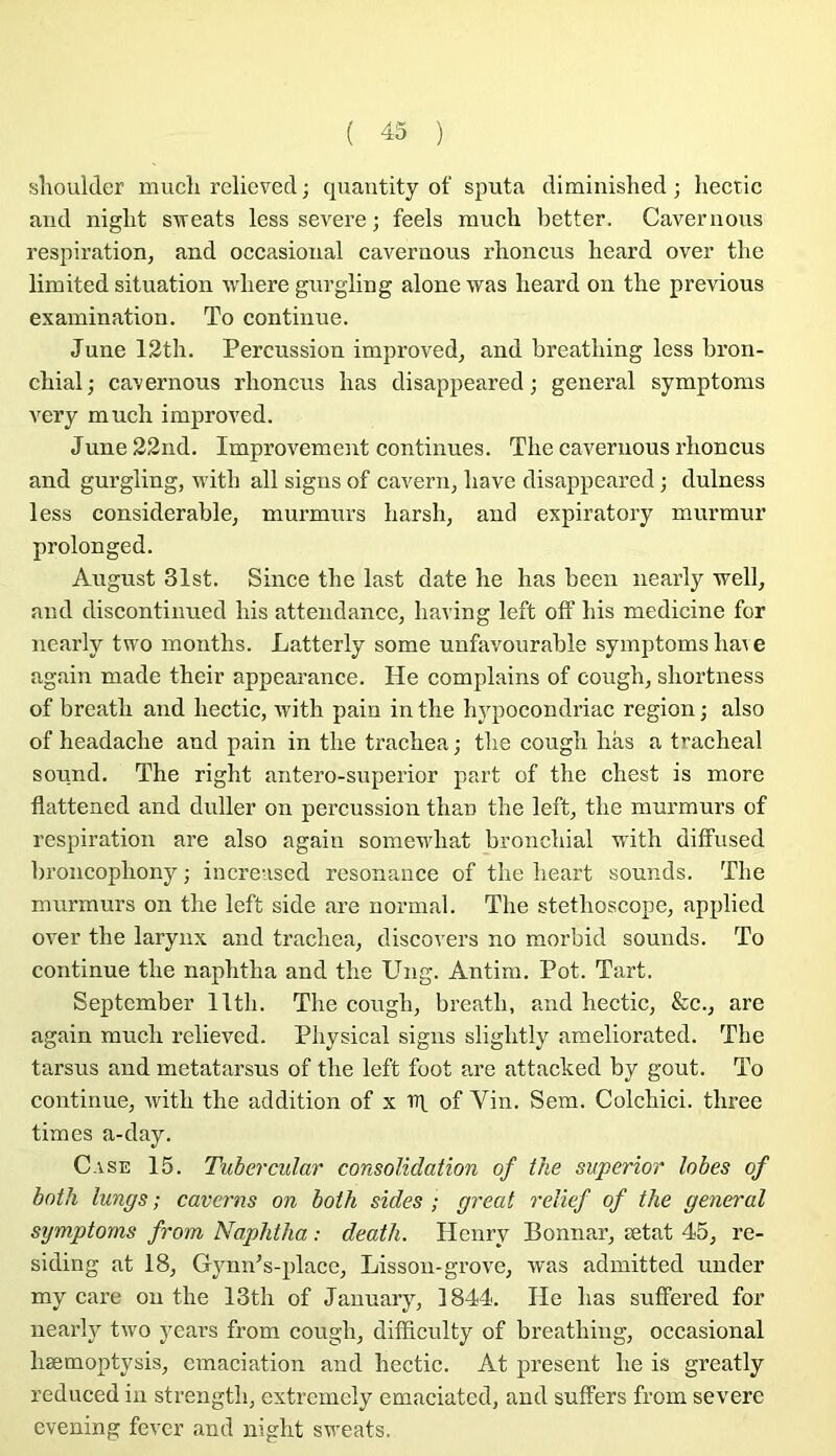 slioulder mucli relievecl; quantity of sputa diminished ; hectic and niglit STreats less severe ; feels mucli better. Cavernons respiration, and occasional cavernons rboncns lieard over the limited situation wliere gurgling alone was lieard on tbe previous exainination. To continue. June 12th. Percussion improved, and breatliing less bron- chial; cavernons rboncns lias disappeared ; general symptonis very mucli improved. J une 22nd. Improvement continues. The cavernous rlioncus and gurgling, witb ail signs of cavern, bave disappeared ; dulness less considérable, murmurs barsb, and expiratory murmur prolonged. August 31st. Silice tbe last date lie bas beeii nearly well, and discontinued bis attendance, baving left off bis medicine for nearly two inonths. Latterly some unfavourable symptoms baie again niade their appearance. He complains of cougb, sbortness of breatb and bectic, ivith pain in tbe bypocondriac région ; also of headacbe and pain in tbe tracbea ; tbe cougb bas a trachéal Sound. The rigbt aiitero-superior part of the chest is more flattened and duller on percussion tban tbe left, tbe murmurs of respiration are also again somewbat bronchial witb diffused broncopbony; increased résonance of tbe beart sounds. Tbe murmurs on tbe left side are normal. Tbe stéthoscope, applied over the larynx and tracbea, discovers no raorbid sounds. To continue tbe napbtba and tbe Ung. Antini. Pot. Tart. September lltb. The cougb, breatb, and hectic, &c., are again mucb relieved. Pbysical signs sligbtly ameliorated. Tbe tarsus and metatarsus of tbe left foot are attacked by goût. To continue, witb the addition of x Trt of Vin. Sem. Colchici. tbree times a-day. Case 15. Tubercular consolidation of the superior lobes of botli lungs ; caverns on both sides ; great relief of the general symptoms from Naphtha : death. Henry Bonnar, ætat 45, re- siding at 18, Gynn’s-place, Lisson-grove, was adinitted uuder my care on tbe 13tb of January, 1844. He bas suffered for nearly two years from cougb, difficulty of breatliing, occasional bæmoptysis, cmaciation and bectic. At présent lie is greatly reduced in strengtb, extremely emaciated, and suffers from severe cvening fevcr and iiight sweats.